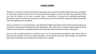 CONCLUSIÓN
Edmodo es una de las muchas herramientas educativas que el docente puede implementar para consolidar
un vínculo de conexión e interacción más cercana de forma digital u on-line. Por ello, esta aplicación brinda
una serie de formas en las que se puede situar y direccionar el proceso de enseñanza-aprendizaje.
Recordemos que las condiciones educativas son diversas y por tal forma dichos escenarios deben de atender
a las necesidades que se presentan.
Como se puede ver en la presentación, esta plataforma digital educativa brinda funcionamientos fáciles de
usar para la construcción de experiencias de aprendizaje, pero sobre todo se resalta la oportunidad de llevar
a cabo un acercamiento y acompañamiento más directo por parte del docente hacía el educando.
Una vez más se puede apreciar lo importante que son las herramientas tecnológicas, pero sobre todo lo
funcional que pueden ser para el campo educativo. Los beneficios que estos traen consigo son realmente
útiles para la educación y las condiciones actuales de la sociedad.
 