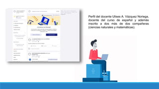 Perfil del docente Ulises A. Vázquez Noriega,
docente del curso de español y además
inscrito a dos más de dos compañeras
(ciencias naturales y matemáticas).
 