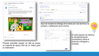 Primera actividad creada, en ella se anexa
un material de apoyo (link de un video) para
su realización.
Aquí se muestra la entrega de la tarea por una alumna y la
revisión y calificación de la misma.
En este espacio se observa
la retroalimentación
(comentario) sobre el
producto entregado y
revisado.
 