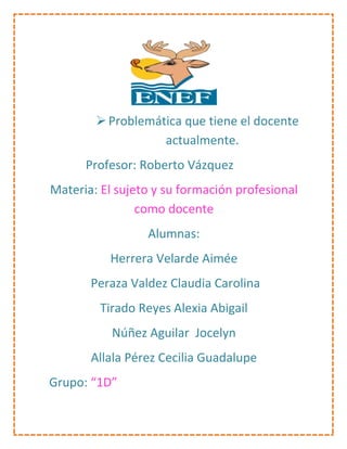  Problemática que tiene el docente
                   actualmente.
      Profesor: Roberto Vázquez
Materia: El sujeto y su formación profesional
                como docente
                 Alumnas:
          Herrera Velarde Aimée
       Peraza Valdez Claudia Carolina
         Tirado Reyes Alexia Abigail
           Núñez Aguilar Jocelyn
       Allala Pérez Cecilia Guadalupe
Grupo: “1D”
 