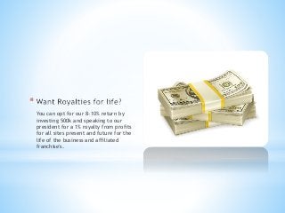 *
You can opt for our 8-10% return by
investing 500k and speaking to our
president for a 1% royalty from profits
for all sites present and future for the
life of the business and affiliated
franchise's.
 