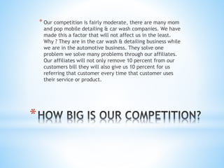 *
* Our competition is fairly moderate, there are many mom
and pop mobile detailing & car wash companies. We have
made this a factor that will not affect us in the least.
Why ? They are in the car wash & detailing business while
we are in the automotive business. They solve one
problem we solve many problems through our affiliates.
Our affiliates will not only remove 10 percent from our
customers bill they will also give us 10 percent for us
referring that customer every time that customer uses
their service or product.
 