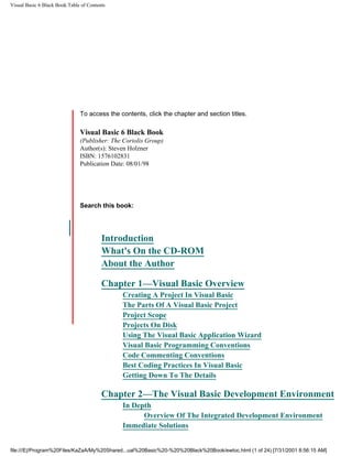 Visual Basic 6 Black Book:Table of Contents




                               To access the contents, click the chapter and section titles.

                               Visual Basic 6 Black Book
                  Go!          (Publisher: The Coriolis Group)
                               Author(s): Steven Holzner
Keyword                        ISBN: 1576102831
 q                             Publication Date: 08/01/98




                               Search this book:
                                                                                                      Go!
 Please Select
                                         Introduction
                                         What's On the CD-ROM
                                         About the Author

                                         Chapter 1—Visual Basic Overview
                                              Creating A Project In Visual Basic
                                              The Parts Of A Visual Basic Project
                                              Project Scope
                                              Projects On Disk
                                              Using The Visual Basic Application Wizard
                                              Visual Basic Programming Conventions
                                              Code Commenting Conventions
                                              Best Coding Practices In Visual Basic
                                              Getting Down To The Details

                                         Chapter 2—The Visual Basic Development Environment
                                              In Depth
                                                    Overview Of The Integrated Development Environment
                                              Immediate Solutions


file:///E|/Program%20Files/KaZaA/My%20Shared...ual%20Basic%20-%20%20Black%20Book/ewtoc.html (1 of 24) [7/31/2001 8:56:15 AM]
 