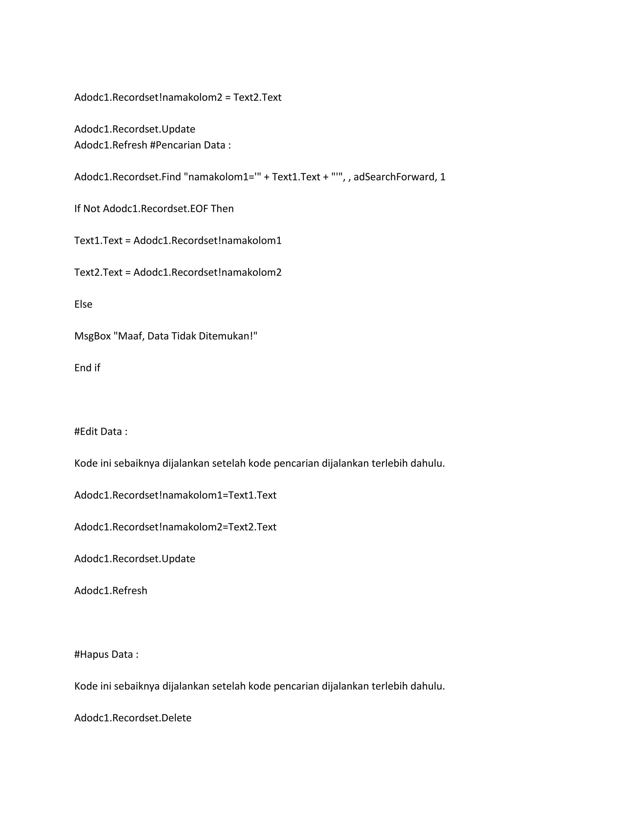 Adodc1.Recordset!namakolom2 = Text2.Text

Adodc1.Recordset.Update
Adodc1.Refresh #Pencarian Data :

Adodc1.Recordset.Find "namakolom1='" + Text1.Text + "'", , adSearchForward, 1

If Not Adodc1.Recordset.EOF Then

Text1.Text = Adodc1.Recordset!namakolom1

Text2.Text = Adodc1.Recordset!namakolom2

Else

MsgBox "Maaf, Data Tidak Ditemukan!"

End if




#Edit Data :

Kode ini sebaiknya dijalankan setelah kode pencarian dijalankan terlebih dahulu.

Adodc1.Recordset!namakolom1=Text1.Text

Adodc1.Recordset!namakolom2=Text2.Text

Adodc1.Recordset.Update

Adodc1.Refresh




#Hapus Data :

Kode ini sebaiknya dijalankan setelah kode pencarian dijalankan terlebih dahulu.

Adodc1.Recordset.Delete
 
