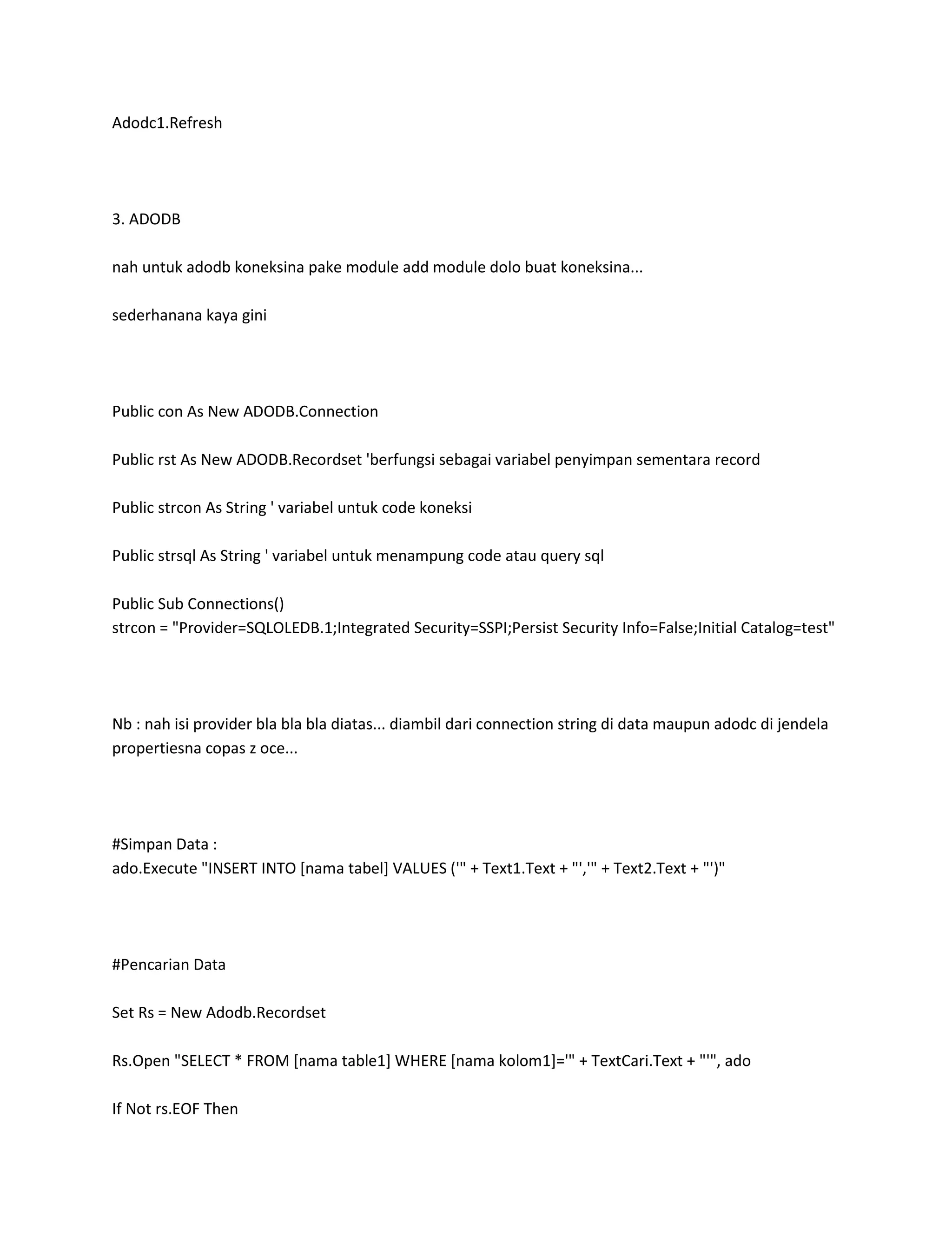 Adodc1.Refresh




3. ADODB

nah untuk adodb koneksina pake module add module dolo buat koneksina...

sederhanana kaya gini




Public con As New ADODB.Connection

Public rst As New ADODB.Recordset 'berfungsi sebagai variabel penyimpan sementara record

Public strcon As String ' variabel untuk code koneksi

Public strsql As String ' variabel untuk menampung code atau query sql

Public Sub Connections()
strcon = "Provider=SQLOLEDB.1;Integrated Security=SSPI;Persist Security Info=False;Initial Catalog=test"




Nb : nah isi provider bla bla bla diatas... diambil dari connection string di data maupun adodc di jendela
propertiesna copas z oce...




#Simpan Data :
ado.Execute "INSERT INTO [nama tabel] VALUES ('" + Text1.Text + "','" + Text2.Text + "')"




#Pencarian Data

Set Rs = New Adodb.Recordset

Rs.Open "SELECT * FROM [nama table1] WHERE [nama kolom1]='" + TextCari.Text + "'", ado

If Not rs.EOF Then
 