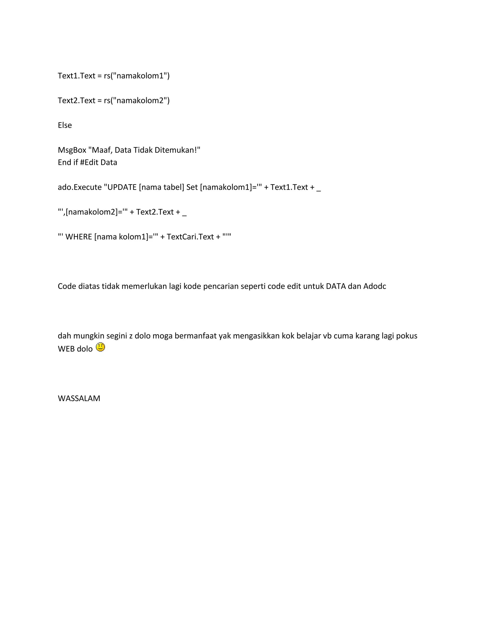 Text1.Text = rs("namakolom1")

Text2.Text = rs("namakolom2")

Else

MsgBox "Maaf, Data Tidak Ditemukan!"
End if #Edit Data

ado.Execute "UPDATE [nama tabel] Set [namakolom1]='" + Text1.Text + _

"',[namakolom2]='" + Text2.Text + _

"' WHERE [nama kolom1]='" + TextCari.Text + "'"




Code diatas tidak memerlukan lagi kode pencarian seperti code edit untuk DATA dan Adodc




dah mungkin segini z dolo moga bermanfaat yak mengasikkan kok belajar vb cuma karang lagi pokus
WEB dolo




WASSALAM
 