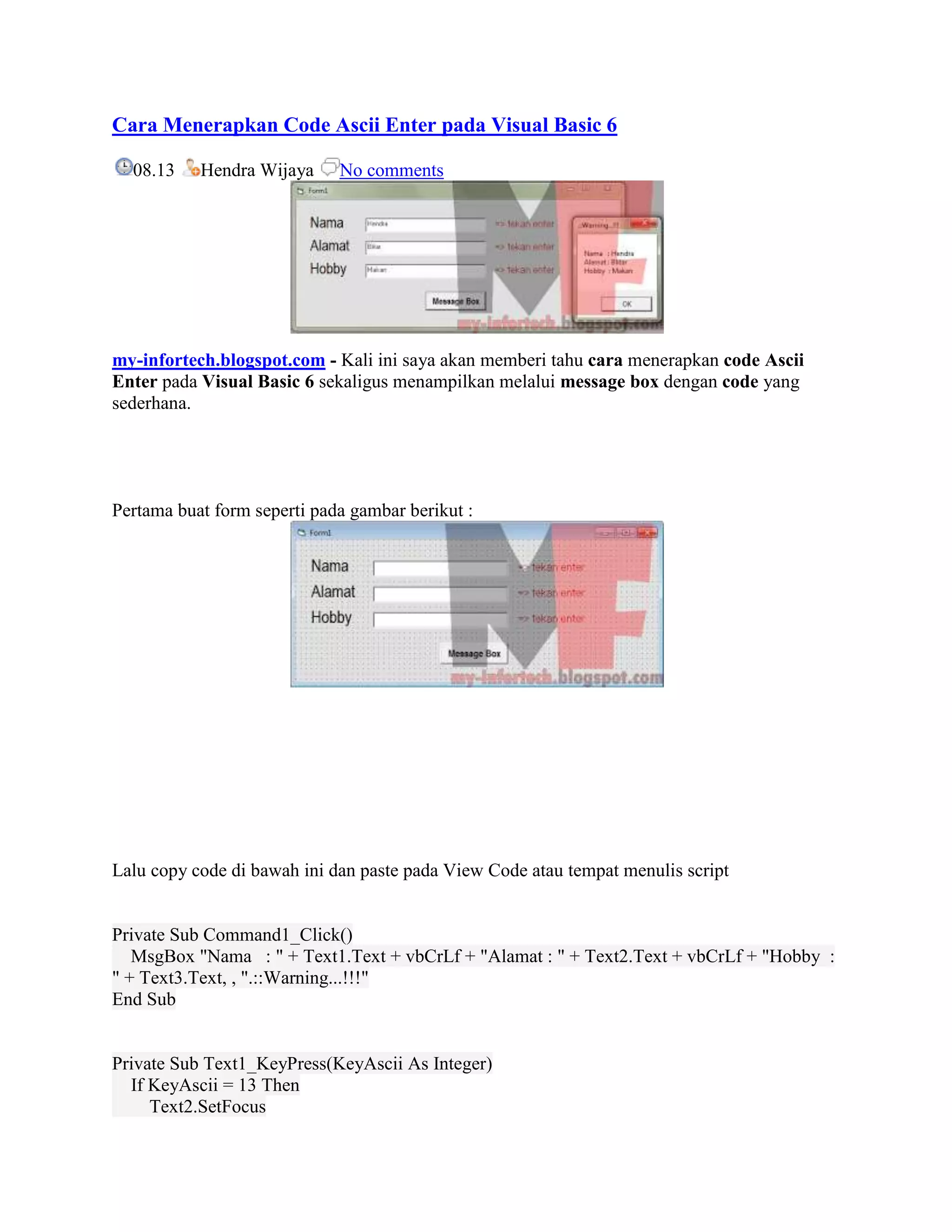 Cara Menerapkan Code Ascii Enter pada Visual Basic 6

  08.13    Hendra Wijaya     No comments




my-infortech.blogspot.com - Kali ini saya akan memberi tahu cara menerapkan code Ascii
Enter pada Visual Basic 6 sekaligus menampilkan melalui message box dengan code yang
sederhana.




Pertama buat form seperti pada gambar berikut :




Lalu copy code di bawah ini dan paste pada View Code atau tempat menulis script


Private Sub Command1_Click()
   MsgBox "Nama : " + Text1.Text + vbCrLf + "Alamat : " + Text2.Text + vbCrLf + "Hobby :
" + Text3.Text, , ".::Warning...!!!"
End Sub


Private Sub Text1_KeyPress(KeyAscii As Integer)
  If KeyAscii = 13 Then
     Text2.SetFocus
 
