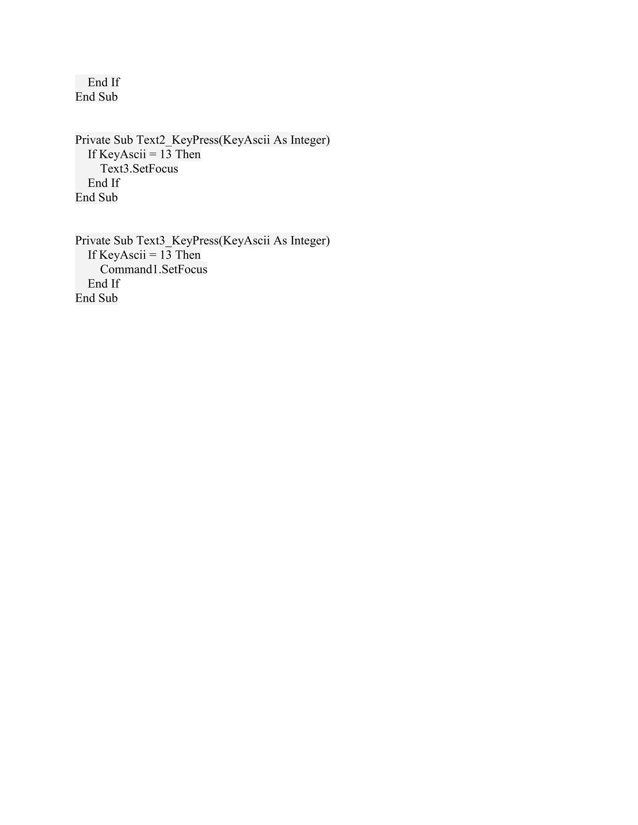 End If
End Sub


Private Sub Text2_KeyPress(KeyAscii As Integer)
  If KeyAscii = 13 Then
     Text3.SetFocus
  End If
End Sub


Private Sub Text3_KeyPress(KeyAscii As Integer)
  If KeyAscii = 13 Then
     Command1.SetFocus
  End If
End Sub
 
