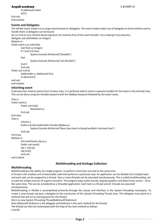 ArguS academy V.B-PART-IV 
Page 2 
X=addressof check 
X(11) 
End sub 
End module 
Events and Delegates 
The VB.Net event model is to a large extend based on delegates. The event model makes use of delegates to bind method used to handle them. A delegates can be bound 
At run time to any method whose signature list matches that of the event handler, thus making it very dynamic. 
Delegate sub isdivisible(n as Integer) 
Module m 
Public event a as isdivisible 
Sub fire(I as integer) 
If I mod 5=0 then 
System.Console.WriteLine(“Divisible”) 
Else 
System.Console.WriteLine(“not Divisible”) 
End if 
End sub 
Public sub main() 
Addhandler a, (Addressof fire) 
m.aEvent(13) 
end sub 
end module 
Inheriting event 
A derived class inherits events from its base class. It is perfectly valid to write a separate handler for the event in the derived class. This can be done using the Handles keyword with the MyBase keyword followed by the event name. 
Class x 
Public event p 
Public sub test() 
RaiseEvent p 
End sub 
End class 
Class y 
Inherits x 
Public sub DerivedHandler Handles MyBase.p 
System.Console.WriteLine(“Base class Event is being handled in derived class”) 
End sub 
End class 
Module m 
Dim withEvents obj as y 
Public sub main() 
obj = new y() 
obj.Test() 
end sub 
end module 
Multithreading and Garbage Collection 
Multithreading 
Multithreading is the ability of a single program to perform more than one task at the same time. 
A thread is the smallest unit of executable code that performs a particular task. An application can be divided into multiple tasks and each task can be assigned to a thread. Two or more threads can be executed simultaneously. This is called multithreading. Let us take the simple instance of a game simulator. The program plays audio sounds, displays graphics and determines scores – all at the same time. This can be considered as a threaded application. Each task is a thread and all threads are executed simultaneously 
Multithreading in VB.Net is accomplished primarily through the classes and interface in the System.Threading namespace. To create a new thread, we pass a delegate to the constructor of the System.Threading Thread class. This delegate must point to a method that will act as starting point for the thread. 
Dim t as new System.Threading.Thread(AddressOf DoAction) 
Here AddressOf DoAction is the delegate and DoAction is the start method for the thread. 
The thread can then be instantiated with the help of the start method as follows 
t.start() 
 