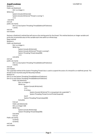 ArguS academy V.B-PART-IV 
Page 3 
Module m 
Public sub DoAction() 
Dim i as Integer=1 
While true 
System.Console.WriteLine(i) 
System.Console.WriteLine(“Thread is running ”) 
i=i+1 
end while 
end sub 
public sub main() 
dim t as new System.Threading.Thread(AddressOf DoAction) 
t.start() 
end sub 
end module 
Declares a DoAction() method that will serve as the starting point for the thread. This method declares an integer variable and prints the incremented value of this variable each time within an infinite loop. 
Sleep method 
Module m 
Public sub DoAction() 
Dim i as integer=1 
While true 
System.Console.WriteLine(i) 
System.Console.WriteLine(“Thread is running”) 
System.Threading.Thread.sleep(400) 
i=i+1 
end while 
end sub 
public sub main() 
dim t as new System.Threading.Thread(AddressOf DoAction) 
t.Start() 
end sub 
end module 
The suspend() method of the System.Threading.Thread class is used to suspend the action of a thread for an indefinite period. The thread can be resumed using the Resume() method. 
Module m1 
Dim t1 as new System.Threading.Thread(Addressof DoAction) 
Dim t2 as new System.Threading.Thread(Addressof DoAction) 
Public sub DoAction() 
Dim I as integer=1 
While true 
System.Console.WriteLine(i) 
i=i+1 
if i=4 then 
System.Console.WriteLine(“t1 is now going to be suspended ”) 
System.Threading.Thread.CurrentThread.Suspend() 
End if 
System.Threading.Thread.sleep(200) 
End while 
End sub 
Public sub DoAction2() 
Dim j as integer=100 
While true 
System.Console.WriteLine(j) 
System.Threading.Thread.Sleep(200) 
End while 
End sub 
Public sub main() 
t1.Start() 
t2.Start() 
end sub 
end module 
 