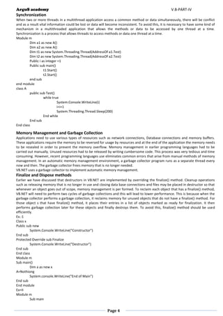 ArguS academy V.B-PART-IV 
Page 4 
Synchronization 
When two or more threads in a multithread application access a common method or data simultaneously, there will be conflict and as a result vital information could be lost or data will become inconsistent. To avoid this, it is necessary to have some kind of mechanism in a multithreaded application that allows the methods or data to be accessed by one thread at a time. Synchronization is a process that allows threads to access methods or data one thread at a time. 
Module m 
Dim a1 as new A() 
Dim a2 as new A() 
Dim t1 as new System.Threading.Thread(AddressOf a1.Test) 
Dim t2 as new System.Threading.Thread(AddressOf a2.Test) 
Public i as integer =1 
Public sub main() 
t1.Start() 
t2.Start() 
end sub 
end module 
class A 
public sub Test() 
while true 
System.Console.WriteLine(i) 
i=i+1 
System.Threading.Thread.Sleep(200) 
End while 
End sub 
End class 
Memory Management and Garbage Collection 
Applications need to use various types of resources such as network connections, Database connections and memory buffers. These applications require the memory to be reversed for usage by resources and at the end of the application the memory needs to be resealed in order to prevent the memory overflow. Memory management in earlier programming languages had to be carried out manually. Unused resources had to be released by writing cumbersome code. This process was very tedious and time consuming. However, recent programming languages use eliminates common errors that arise from manual methods of memory management. In an automatic memory management environment, a garbage collector program runs as a separate thread every now and then. The garbage collector frees memory that is no longer needed. 
VB.NET uses a garbage collector to implement automatic memory management. 
Finalize and Dispose methods 
Earlier we have discussed that destructors in VB.NET are implemented by overriding the finalize() method. Cleanup operations such as releasing memory that is no longer in use and closing data base connections and files may be placed in destructor so that whenever an object goes out of scope, memory management is per formed. To reclaim each object that has a finalize() method, VB.NET will need to perform two cycles of garbage collections and this will lead to lower performance. This is because when the garbage collector performs a garbage collection, it reclaims memory for unused objects that do not have a finalize() method. For those object s that have finalize() method, it places their entries in a list of objects marked as ready for finalization. It then performs garbage collection later for these objects and finally destroys them. To avoid this, finalize() method should be used efficiently. 
Ex.-1 
Class x 
Public sub new 
System.Console.WriteLine(“Constructor”) 
End sub 
Protected Override sub Finalize 
System.Console.WriteLine(“Destructor”) 
End sub 
End class 
Module m 
Sub main() 
Dim a as new x 
A=Nothiong 
System.console.WriteLine(“End of Main”) 
End sub 
End module 
Ex=II 
Module m 
Sub main  