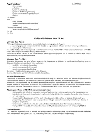 ArguS academy V.B-PART-IV 
Page 5 
Dim a as new x 
A=Nothing 
System.GC.collection() 
System.GC.WaitPendingFinalizers() 
System.Console.WriteLine(“End of Main”) 
End sub 
End module 
Class x 
Public sub new 
System.Console.WriteLine(“Constructor”) 
End sub 
Protected Overrides sub Finalize 
System.Console.WritelINE(“Destructors”) 
End sub 
End class 
Working with Database Using VB. Net 
Universal Data Access 
With respect to data access, application scenario today has two emerging needs. They are: 
1. Accessing legacy data or information that is stored in an organization in different formats in various types of systems. 
2. Accessing non relational data. 
The need of the hour is to have a single high-performance framework or model with the help of which applications can connect to various database products without changing the entire code. 
Universal Data Access OR UDA is one such framework which application programs use to connect to database from various database venders through a single interface. 
Managed Data Providers 
A managed data provider is a set of software programs that allows access to databases by providing an interface that performs database related operations on behalf of the application. 
 Establish a connection to the database 
 Execute commands and retrieve result 
 Execute commands and update data. 
Connection – Used to establish a connection to the database. 
Command: Carries out operation while connected to the database. 
Introduction to ADO.NET 
Traditionally, an application maintained database connection as long as it executed. This is not feasible as open connection consume valuable resources. Also, performance is reduced because of the overheads in maintaining connection. 
ADO.NET is a data object model that lets us work with databases version of ADO designed for the .Net framework. Data access in ADO.Net is based on disconnected architecture. This means that the connection need not be maintained continuously while the application is executing. The application connects to the database as and when it need to retrieve and update data. 
Advantages offered by ADO.Net are summarized below: 
 Maintainability: It is difficult to increase the number of application tiers within an application after the application has been deployed. However, if the application is implemented using ADO.Net then increasing the number of tiers becomes a very easy process. 
 Programmability: Data classes in ADO.Net result in typed dataset and thus allows us to access data through typed programming. This marks code easier to read, write and debug. It is also safer because it provides for type checking at compile at compile time. 
 Performance: As stated earlier, Ado.NET works with disconnected architecture. This increases performance. 
 Interoperability : Since ADO.Net makes extensive use of XML, interoperability becomes very simple using ADO.Net 
Command Object 
The Command objects are used to retrieve and manipulate data. For this purpose, sqlDataAdapter and OleDbAdapter class are defined in the System.Data.SqlClient and System.Data.OleDb namespace respectively; 
 