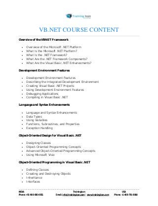 VB.NET COURSE CONTENT 
Overview of the VBNET Framework 
 Overview of the Microsoft .NET Platform 
 What Is the Microsoft .NET Platform? 
 What Is the .NET Framework? 
 What Are the .NET Framework Components? 
 What Are the Visual Basic .NET Enhancements? 
Development Environment Features 
 Development Environment Features 
 Describing the Integrated Development Environment 
 Creating Visual Basic .NET Projects 
 Using Development Environment Features 
 Debugging Applications 
 Compiling in Visual Basic .NET 
Language and Syntax Enhancements 
 Language and Syntax Enhancements 
 Data Types 
 Using Variables 
 Functions, Subroutines, and Properties 
 Exception Handling 
Object-Oriented Design for Visual Basic .NET 
 Designing Classes 
 Object-Oriented Programming Concepts 
 Advanced Object-Oriented Programming Concepts 
 Using Microsoft Visio 
Object-Oriented Programming in Visual Basic .NET 
 Defining Classes 
 Creating and Destroying Objects 
 Inheritance 
 Interfaces 
----------------------------------------------------------------------------------------------------------------------------------------------------------------------------------------------- 
INDIA Trainingicon USA 
Phone: +91-966-690-0051 Email: info@trainingicon.com | www.trainingicon.com Phone: +1-408-791-8864 
 