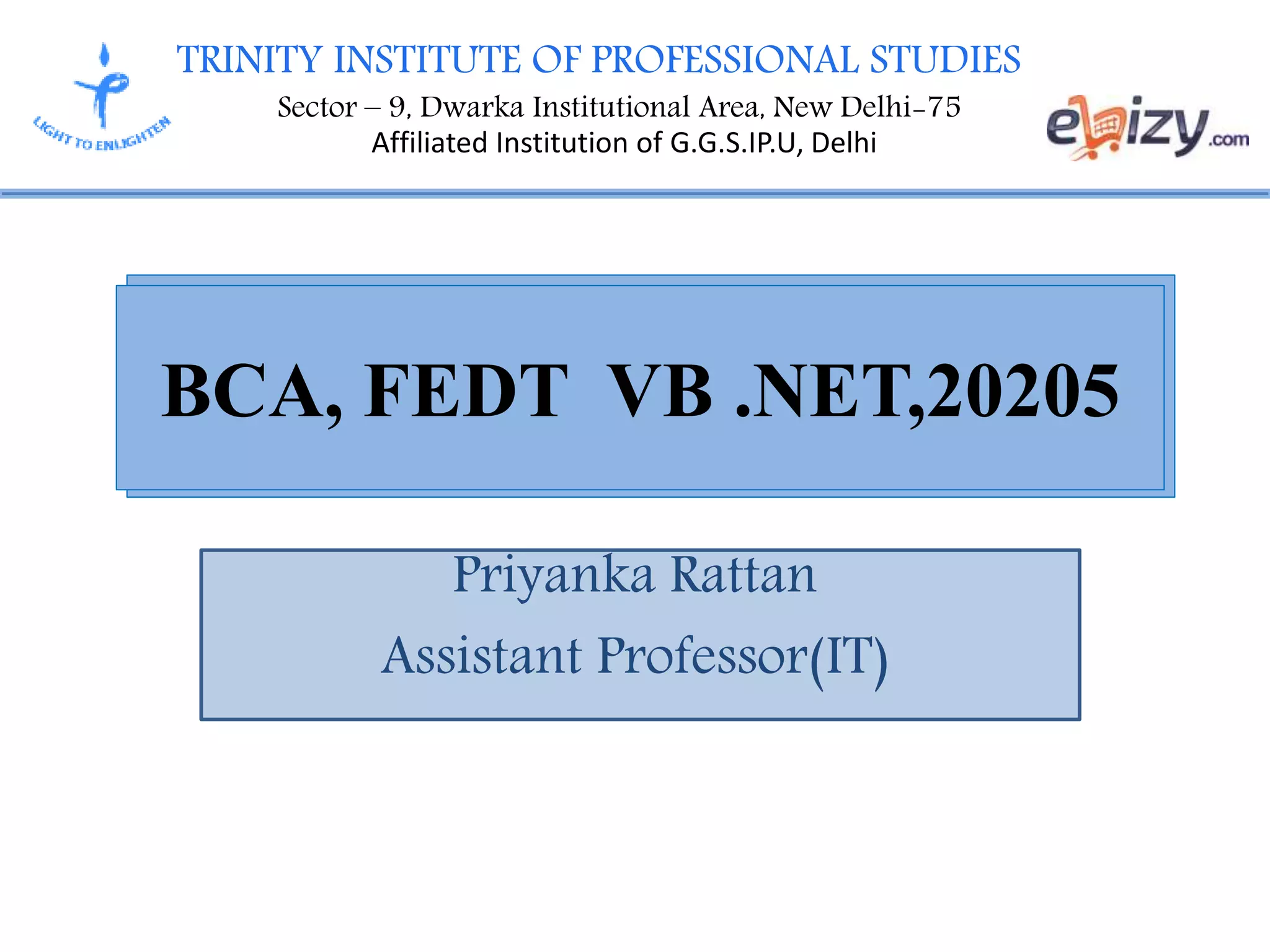 TRINITY INSTITUTE OF PROFESSIONAL STUDIES
Sector – 9, Dwarka Institutional Area, New Delhi-75
Affiliated Institution of G.G.S.IP.U, Delhi
Priyanka Rattan
Assistant Professor(IT)
BCA, FEDT VB .NET,20205
 