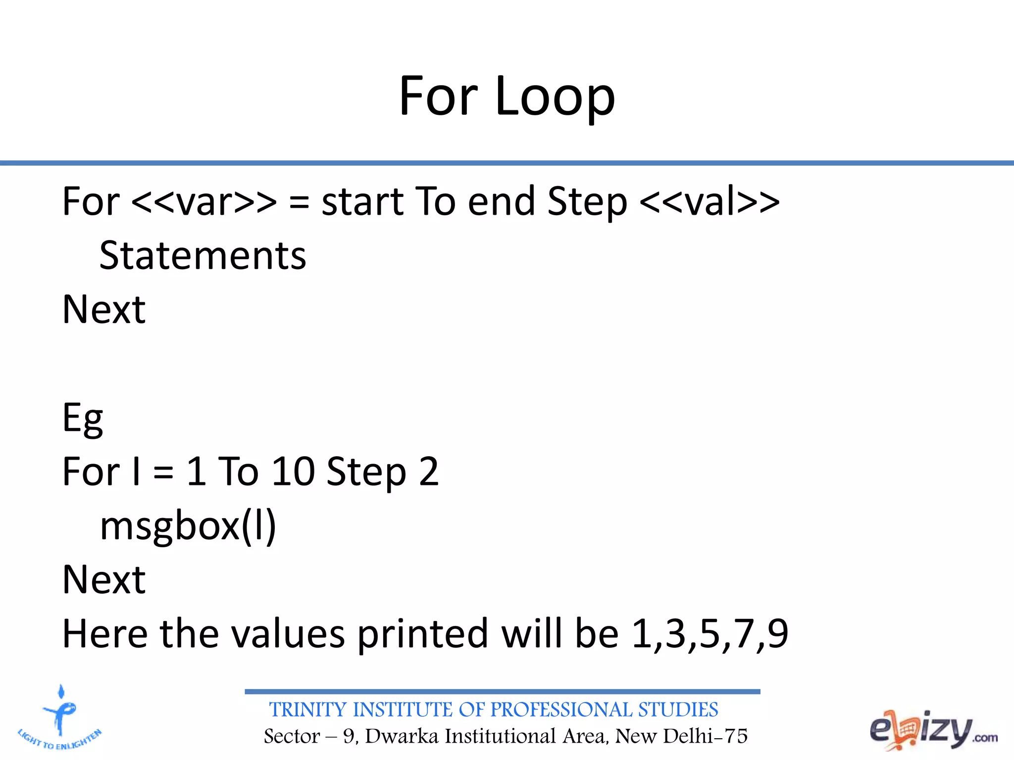 TRINITY INSTITUTE OF PROFESSIONAL STUDIES
Sector – 9, Dwarka Institutional Area, New Delhi-75
For Loop
For <<var>> = start To end Step <<val>>
Statements
Next
Eg
For I = 1 To 10 Step 2
msgbox(l)
Next
Here the values printed will be 1,3,5,7,9
 