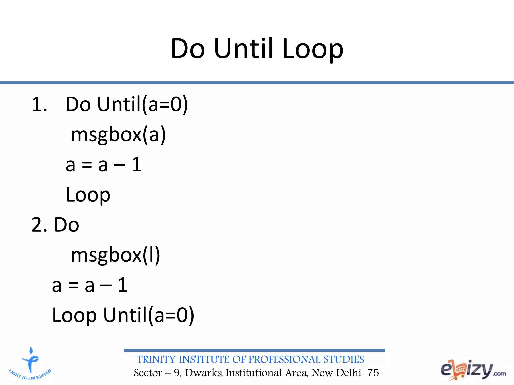 TRINITY INSTITUTE OF PROFESSIONAL STUDIES
Sector – 9, Dwarka Institutional Area, New Delhi-75
Do Until Loop
1. Do Until(a=0)
msgbox(a)
a = a – 1
Loop
2. Do
msgbox(l)
a = a – 1
Loop Until(a=0)
 