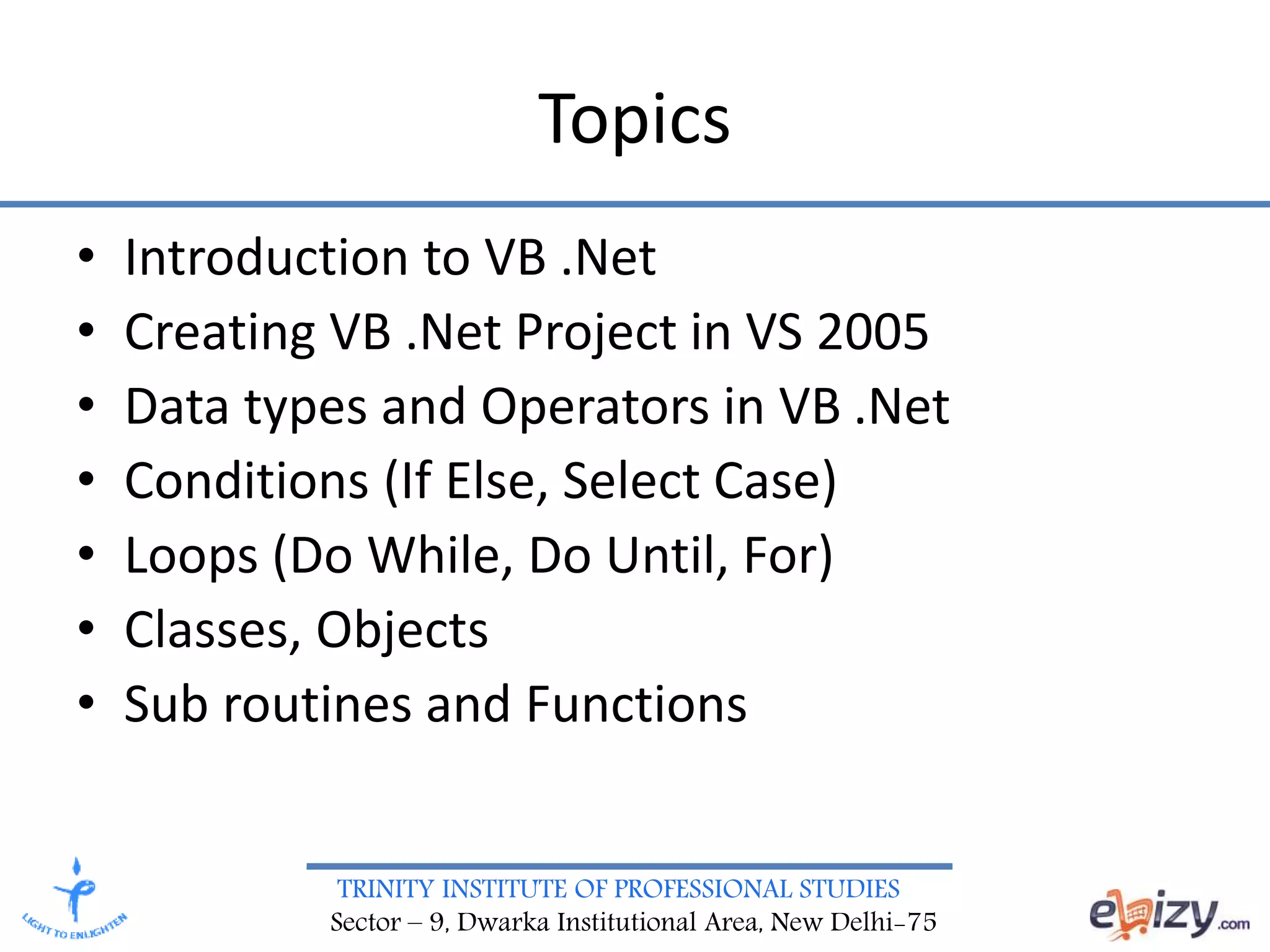 TRINITY INSTITUTE OF PROFESSIONAL STUDIES
Sector – 9, Dwarka Institutional Area, New Delhi-75
Topics
• Introduction to VB .Net
• Creating VB .Net Project in VS 2005
• Data types and Operators in VB .Net
• Conditions (If Else, Select Case)
• Loops (Do While, Do Until, For)
• Classes, Objects
• Sub routines and Functions
 