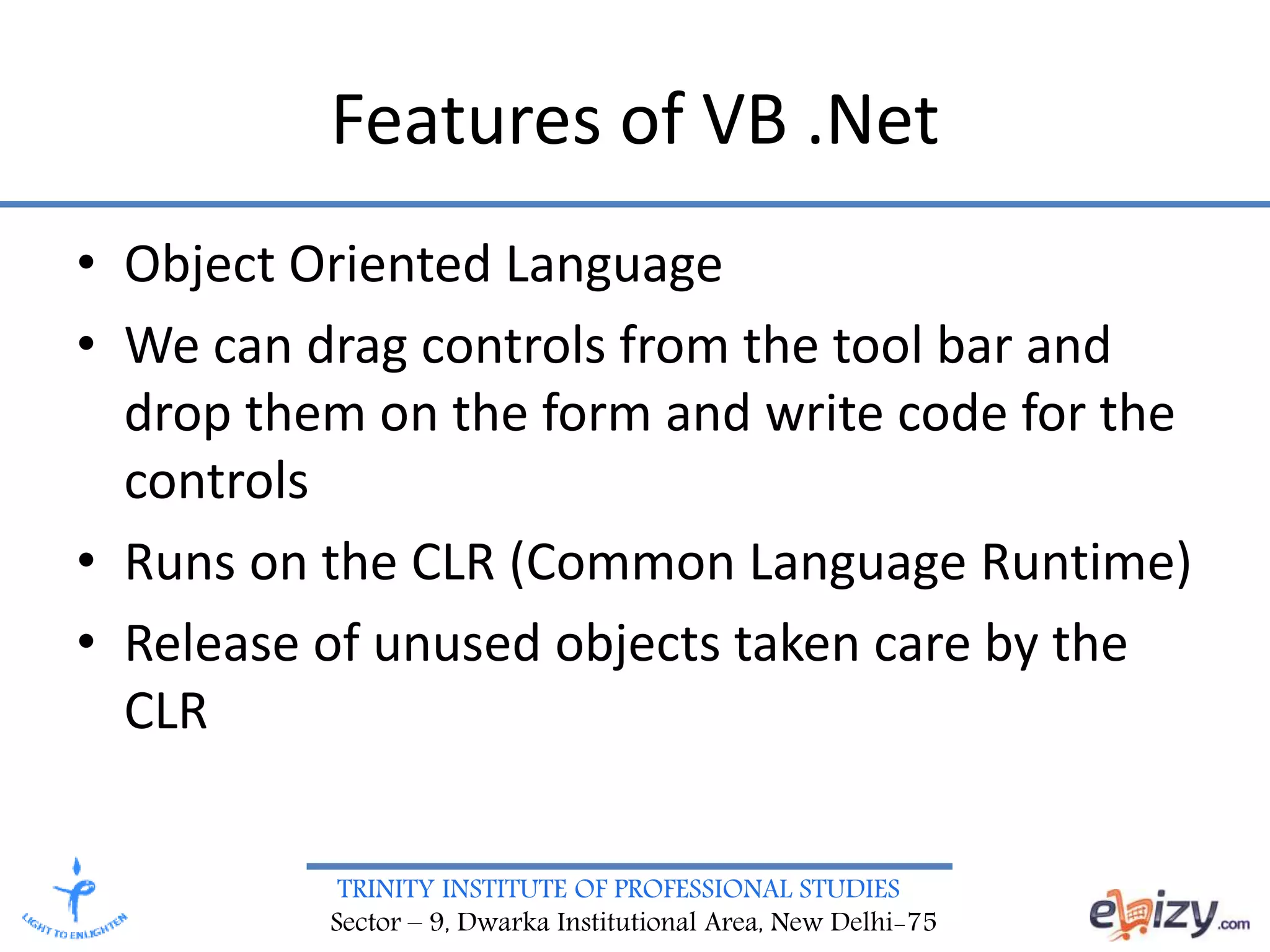 TRINITY INSTITUTE OF PROFESSIONAL STUDIES
Sector – 9, Dwarka Institutional Area, New Delhi-75
Features of VB .Net
• Object Oriented Language
• We can drag controls from the tool bar and
drop them on the form and write code for the
controls
• Runs on the CLR (Common Language Runtime)
• Release of unused objects taken care by the
CLR
 
