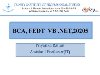 TRINITY INSTITUTE OF PROFESSIONAL STUDIES
Sector – 9, Dwarka Institutional Area, New Delhi-75
Affiliated Institution of G.G.S.IP.U, Delhi
Priyanka Rattan
Assistant Professor(IT)
BCA, FEDT VB .NET,20205
 