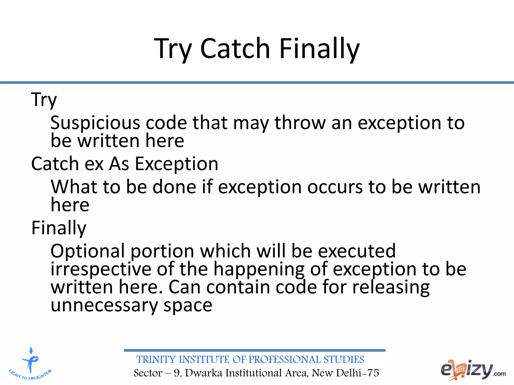 TRINITY INSTITUTE OF PROFESSIONAL STUDIES
Sector – 9, Dwarka Institutional Area, New Delhi-75
Try Catch Finally
Try
Suspicious code that may throw an exception to
be written here
Catch ex As Exception
What to be done if exception occurs to be written
here
Finally
Optional portion which will be executed
irrespective of the happening of exception to be
written here. Can contain code for releasing
unnecessary space
 
