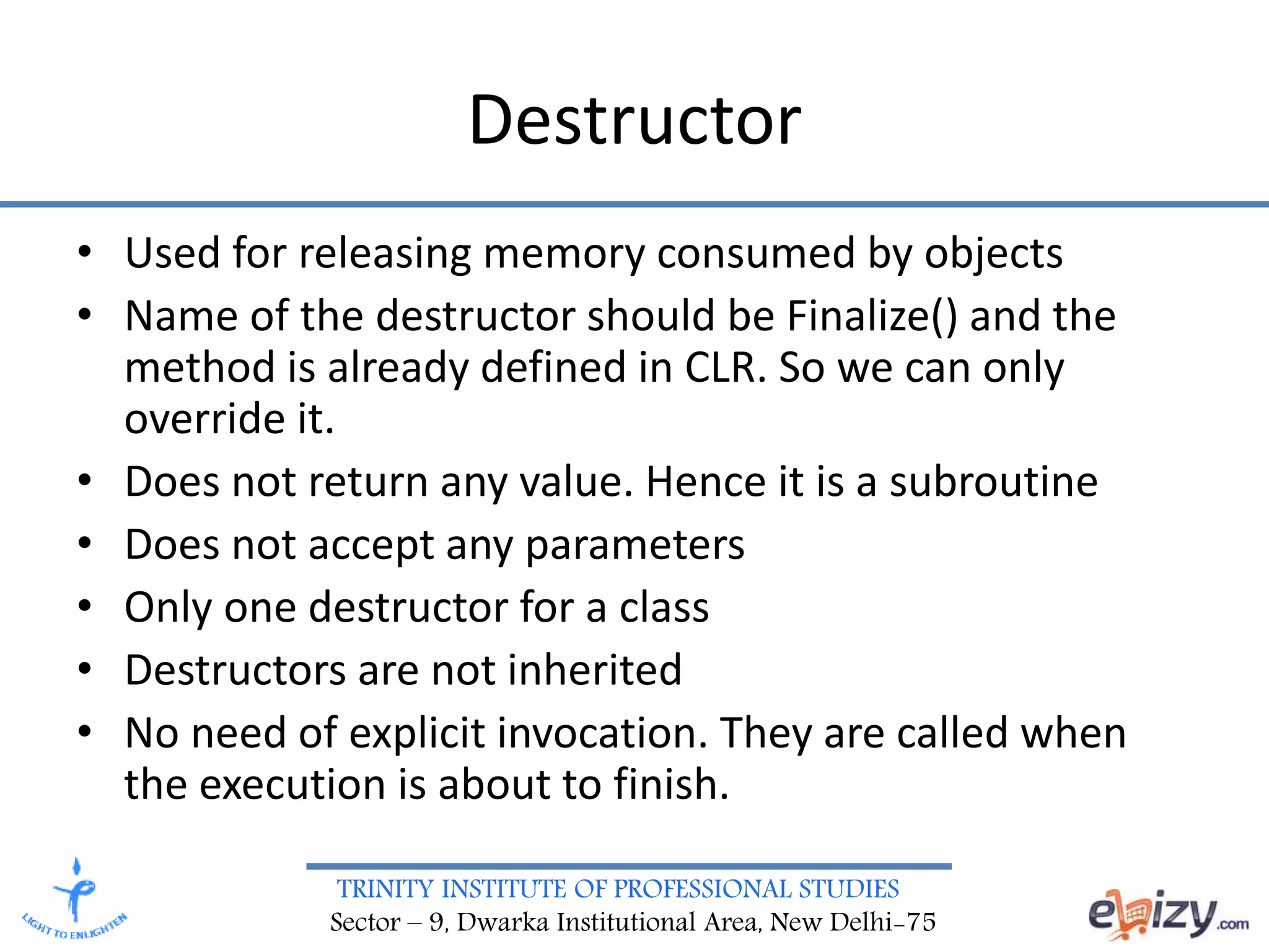 TRINITY INSTITUTE OF PROFESSIONAL STUDIES
Sector – 9, Dwarka Institutional Area, New Delhi-75
Destructor
• Used for releasing memory consumed by objects
• Name of the destructor should be Finalize() and the
method is already defined in CLR. So we can only
override it.
• Does not return any value. Hence it is a subroutine
• Does not accept any parameters
• Only one destructor for a class
• Destructors are not inherited
• No need of explicit invocation. They are called when
the execution is about to finish.
 