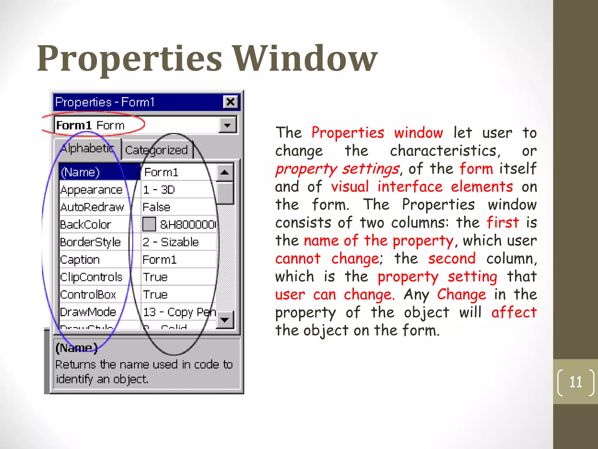 Properties Window
11
The Properties window let user to
change the characteristics, or
property settings, of the form itself
and of visual interface elements on
the form. The Properties window
consists of two columns: the first is
the name of the property, which user
cannot change; the second column,
which is the property setting that
user can change. Any Change in the
property of the object will affect
the object on the form.
 