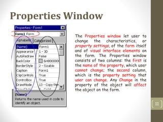 Properties Window
11
The Properties window let user to
change the characteristics, or
property settings, of the form itself
and of visual interface elements on
the form. The Properties window
consists of two columns: the first is
the name of the property, which user
cannot change; the second column,
which is the property setting that
user can change. Any Change in the
property of the object will affect
the object on the form.
 