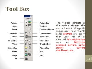 Tool Box
12
The toolbox consists of
the various objects that
user will use to design the
application. These objects,
called controls, are objects
that user see in all
standard Win applications,
such as textboxes,
command buttons, option
(radio) buttons,
checkboxes, etc.
 