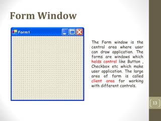 Form Window
13
The Form window is the
central area where user
can draw application. The
forms are windows which
holds control like Button ,
Checkbox etc which make
user application. The large
area of form is called
client area for working
with different controls.
 