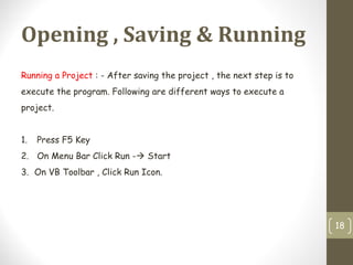 Opening , Saving & Running
18
Running a Project : - After saving the project , the next step is to
execute the program. Following are different ways to execute a
project.
1. Press F5 Key
2. On Menu Bar Click Run - Start
3. On VB Toolbar , Click Run Icon.
 