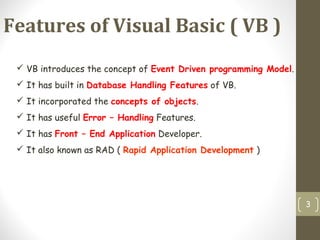 Features of Visual Basic ( VB )
3
 VB introduces the concept of Event Driven programming Model.
 It has built in Database Handling Features of VB.
 It incorporated the concepts of objects.
 It has useful Error – Handling Features.
 It has Front – End Application Developer.
 It also known as RAD ( Rapid Application Development )
 