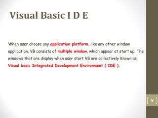 Visual Basic I D E
9
When user choose any application platform, like any other window
application, VB consists of multiple window, which appear at start up. The
windows that are display when user start VB are collectively Known as
Visual basic Integrated Development Environment ( IDE ).
 