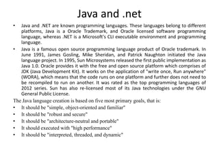 Java and .net
• Java and .NET are known programming languages. These languages belong to different
platforms, Java is a Oracle Trademark, and Oracle licensed software programming
language, whereas .NET is a Microsoft's CLI executable environment and programming
language.
• Java is a famous open source programming language product of Oracle trademark. In
June 1991, James Gosling, Mike Sheridan, and Patrick Naughton initiated the Java
language project. In 1995, Sun Microsystems released the first public implementation as
Java 1.0. Oracle provides it with the free and open source platform which comprises of
JDK (Java Development Kit). It works on the application of "write once, Run anywhere"
(WORA), which means that the code runs on one platform and further does not need to
be recompiled to run on another. It was rated as the top programming languages of
2012 series. Sun has also re-licensed most of its Java technologies under the GNU
General Public License.
The Java language creation is based on five most primary goals, that is:
• It should be "simple, object-oriented and familiar"
• It should be "robust and secure"
• It should be "architecture-neutral and portable"
• It should executed with "high performance"
• It should be "interpreted, threaded, and dynamic"
 