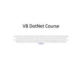 VB DotNet Course
“Visual Basic.NET.Visual Basic.NET(VB.NET) is a multi paradigam, object oriented programming language implemented
on the DOT NET Farmework Microsoft launched VB.NET in 2002 as the successor to its orginal Visual Basic language .
VB.NET Programming tutorial VB.NET is a simple modern object oriented computer programming language
Visual Basic .NET (VB.NET or VB .NET) is a version of Microsoft's Visual Basic that was designed, as part of the company's
.NET product group, to make Web services applications easier to develop. According to Microsoft, VB .NET was
reengineered, rather than released as VB 6.0 with added features, to facilitate making fundamental changes
VB DotNet
 