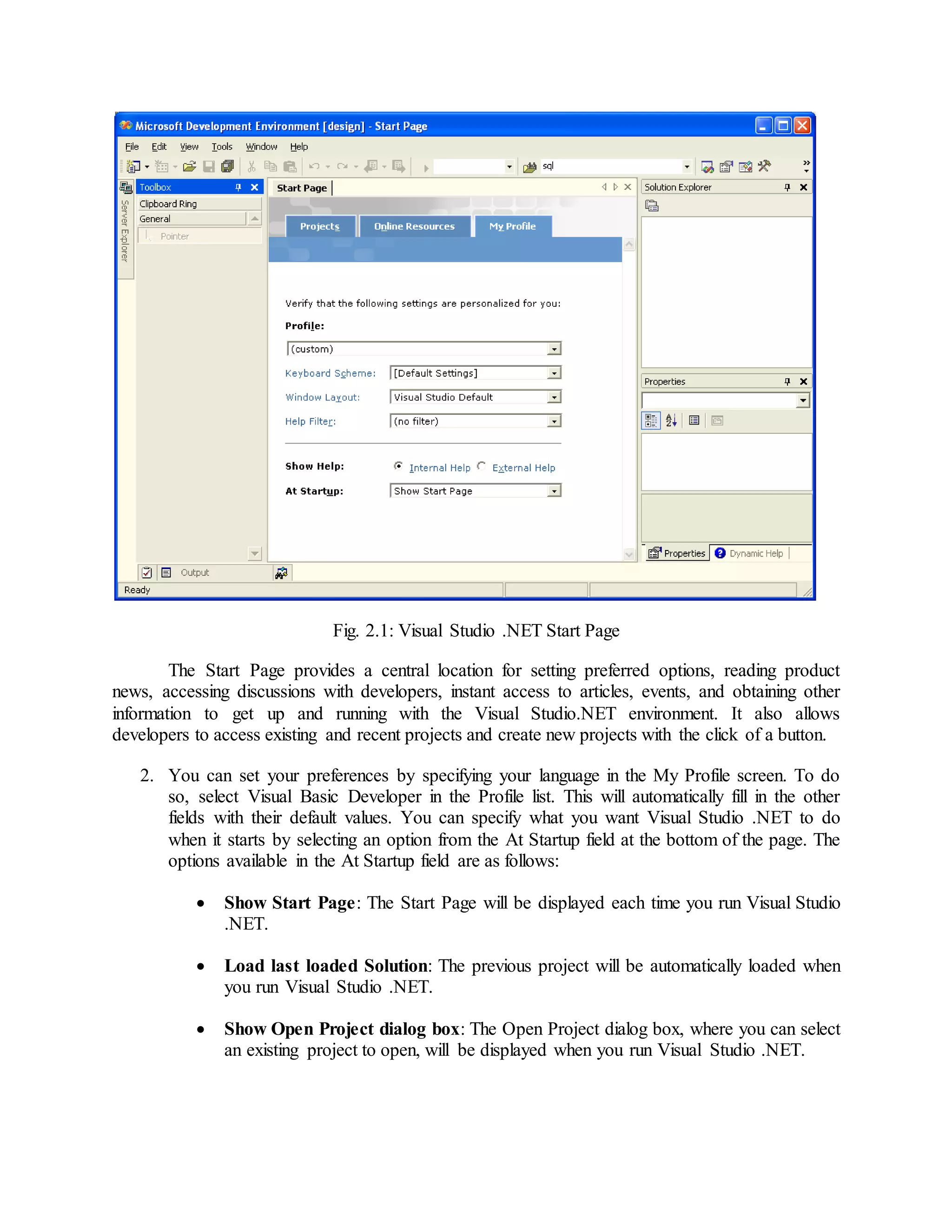 Fig. 2.1: Visual Studio .NET Start Page
The Start Page provides a central location for setting preferred options, reading product
news, accessing discussions with developers, instant access to articles, events, and obtaining other
information to get up and running with the Visual Studio.NET environment. It also allows
developers to access existing and recent projects and create new projects with the click of a button.
2. You can set your preferences by specifying your language in the My Profile screen. To do
so, select Visual Basic Developer in the Profile list. This will automatically fill in the other
fields with their default values. You can specify what you want Visual Studio .NET to do
when it starts by selecting an option from the At Startup field at the bottom of the page. The
options available in the At Startup field are as follows:
 Show Start Page: The Start Page will be displayed each time you run Visual Studio
.NET.
 Load last loaded Solution: The previous project will be automatically loaded when
you run Visual Studio .NET.
 Show Open Project dialog box: The Open Project dialog box, where you can select
an existing project to open, will be displayed when you run Visual Studio .NET.
 