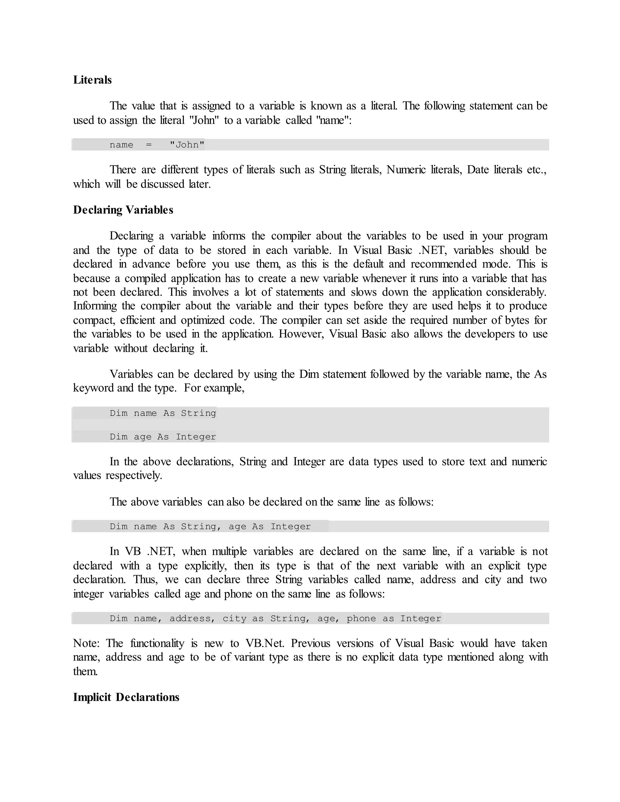 Literals
The value that is assigned to a variable is known as a literal. The following statement can be
used to assign the literal "John" to a variable called "name":
name = "John"
There are different types of literals such as String literals, Numeric literals, Date literals etc.,
which will be discussed later.
Declaring Variables
Declaring a variable informs the compiler about the variables to be used in your program
and the type of data to be stored in each variable. In Visual Basic .NET, variables should be
declared in advance before you use them, as this is the default and recommended mode. This is
because a compiled application has to create a new variable whenever it runs into a variable that has
not been declared. This involves a lot of statements and slows down the application considerably.
Informing the compiler about the variable and their types before they are used helps it to produce
compact, efficient and optimized code. The compiler can set aside the required number of bytes for
the variables to be used in the application. However, Visual Basic also allows the developers to use
variable without declaring it.
Variables can be declared by using the Dim statement followed by the variable name, the As
keyword and the type. For example,
Dim name As String
Dim age As Integer
In the above declarations, String and Integer are data types used to store text and numeric
values respectively.
The above variables can also be declared on the same line as follows:
Dim name As String, age As Integer
In VB .NET, when multiple variables are declared on the same line, if a variable is not
declared with a type explicitly, then its type is that of the next variable with an explicit type
declaration. Thus, we can declare three String variables called name, address and city and two
integer variables called age and phone on the same line as follows:
Dim name, address, city as String, age, phone as Integer
Note: The functionality is new to VB.Net. Previous versions of Visual Basic would have taken
name, address and age to be of variant type as there is no explicit data type mentioned along with
them.
Implicit Declarations
 