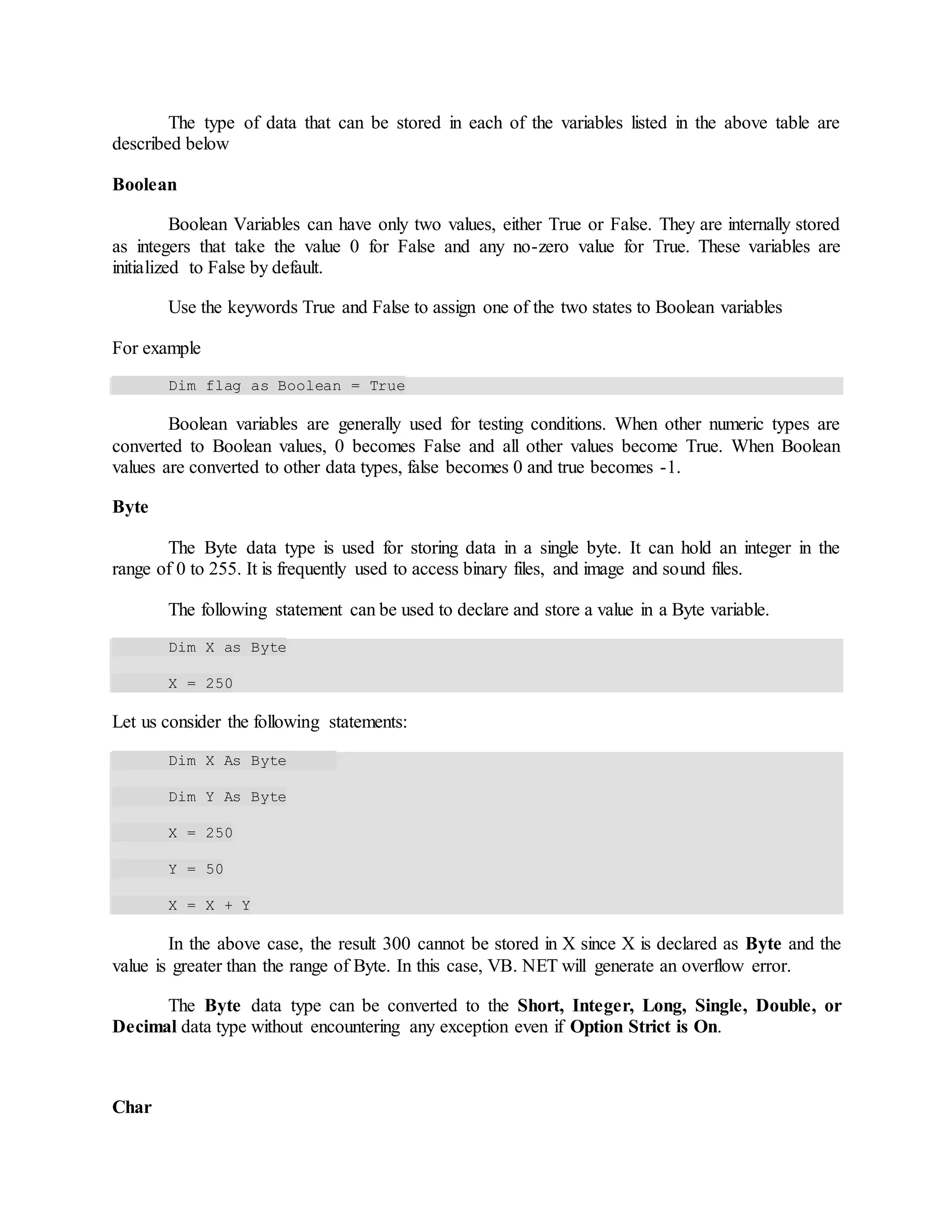 The type of data that can be stored in each of the variables listed in the above table are
described below
Boolean
Boolean Variables can have only two values, either True or False. They are internally stored
as integers that take the value 0 for False and any no-zero value for True. These variables are
initialized to False by default.
Use the keywords True and False to assign one of the two states to Boolean variables
For example
Dim flag as Boolean = True
Boolean variables are generally used for testing conditions. When other numeric types are
converted to Boolean values, 0 becomes False and all other values become True. When Boolean
values are converted to other data types, false becomes 0 and true becomes -1.
Byte
The Byte data type is used for storing data in a single byte. It can hold an integer in the
range of 0 to 255. It is frequently used to access binary files, and image and sound files.
The following statement can be used to declare and store a value in a Byte variable.
Dim X as Byte
X = 250
Let us consider the following statements:
Dim X As Byte
Dim Y As Byte
X = 250
Y = 50
X = X + Y
In the above case, the result 300 cannot be stored in X since X is declared as Byte and the
value is greater than the range of Byte. In this case, VB. NET will generate an overflow error.
The Byte data type can be converted to the Short, Integer, Long, Single, Double, or
Decimal data type without encountering any exception even if Option Strict is On.
Char
 