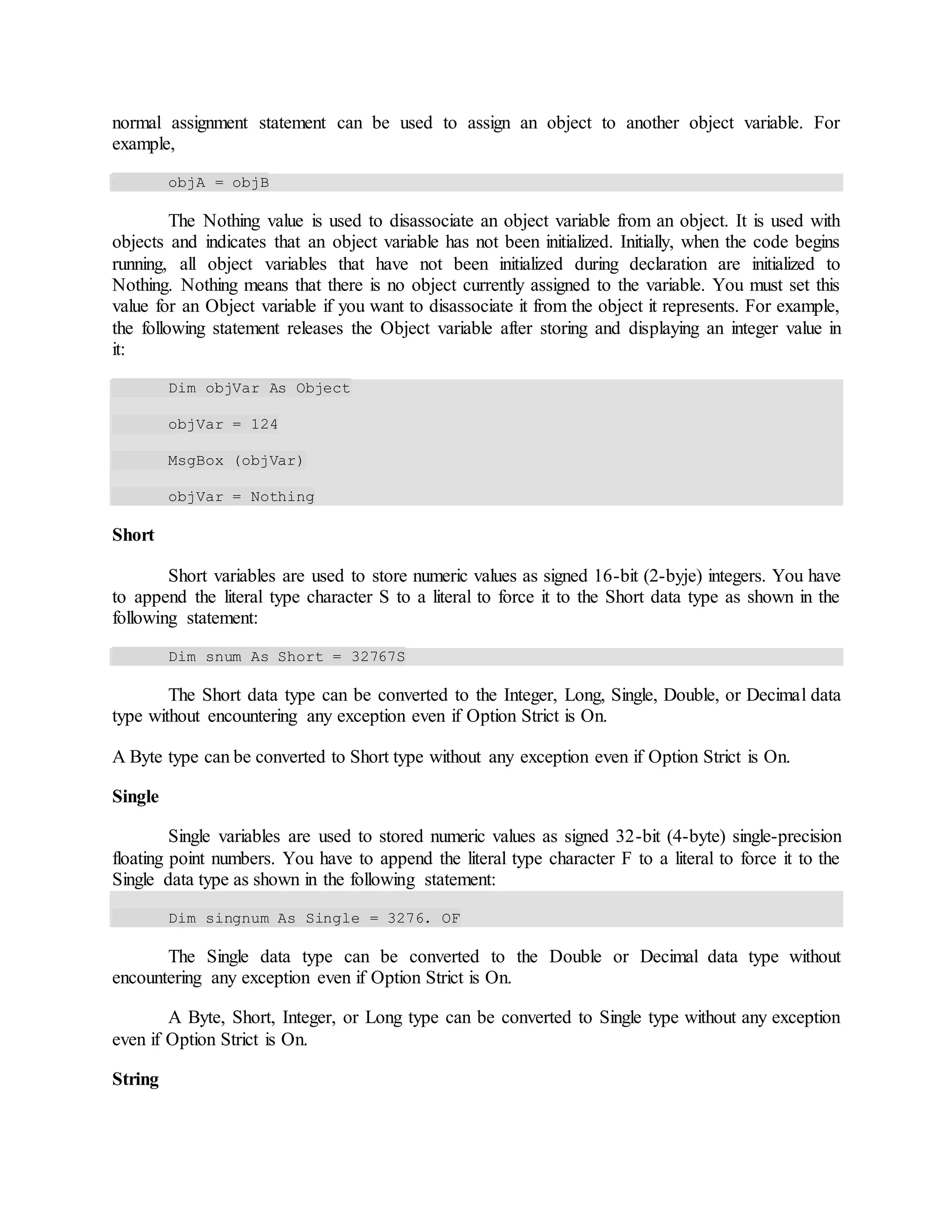 normal assignment statement can be used to assign an object to another object variable. For
example,
objA = objB
The Nothing value is used to disassociate an object variable from an object. It is used with
objects and indicates that an object variable has not been initialized. Initially, when the code begins
running, all object variables that have not been initialized during declaration are initialized to
Nothing. Nothing means that there is no object currently assigned to the variable. You must set this
value for an Object variable if you want to disassociate it from the object it represents. For example,
the following statement releases the Object variable after storing and displaying an integer value in
it:
Dim objVar As Object
objVar = 124
MsgBox (objVar)
objVar = Nothing
Short
Short variables are used to store numeric values as signed 16-bit (2-byje) integers. You have
to append the literal type character S to a literal to force it to the Short data type as shown in the
following statement:
Dim snum As Short = 32767S
The Short data type can be converted to the Integer, Long, Single, Double, or Decimal data
type without encountering any exception even if Option Strict is On.
A Byte type can be converted to Short type without any exception even if Option Strict is On.
Single
Single variables are used to stored numeric values as signed 32-bit (4-byte) single-precision
floating point numbers. You have to append the literal type character F to a literal to force it to the
Single data type as shown in the following statement:
Dim singnum As Single = 3276. OF
The Single data type can be converted to the Double or Decimal data type without
encountering any exception even if Option Strict is On.
A Byte, Short, Integer, or Long type can be converted to Single type without any exception
even if Option Strict is On.
String
 