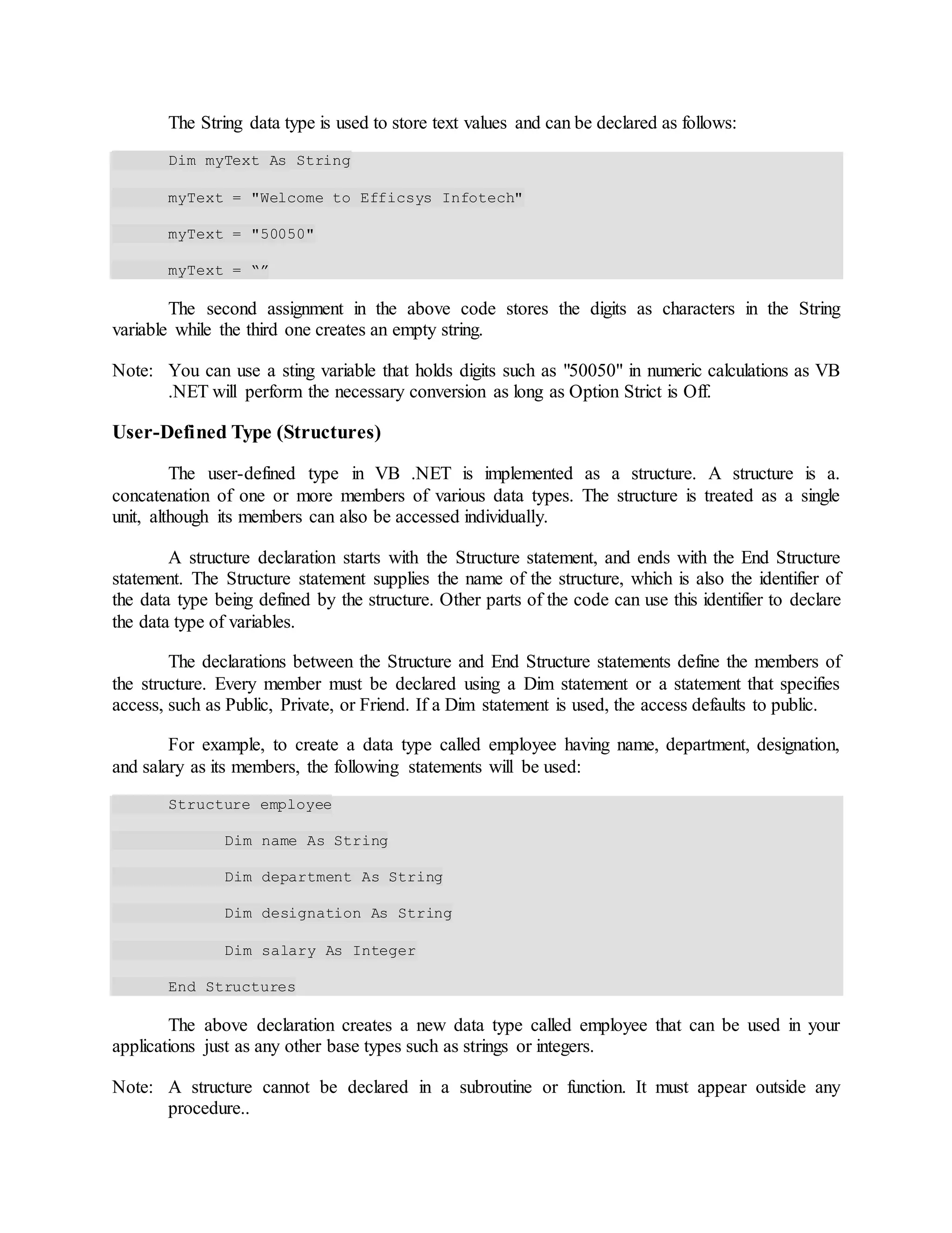 The String data type is used to store text values and can be declared as follows:
Dim myText As String
myText = "Welcome to Efficsys Infotech"
myText = "50050"
myText = “”
The second assignment in the above code stores the digits as characters in the String
variable while the third one creates an empty string.
Note: You can use a sting variable that holds digits such as "50050" in numeric calculations as VB
.NET will perform the necessary conversion as long as Option Strict is Off.
User-Defined Type (Structures)
The user-defined type in VB .NET is implemented as a structure. A structure is a.
concatenation of one or more members of various data types. The structure is treated as a single
unit, although its members can also be accessed individually.
A structure declaration starts with the Structure statement, and ends with the End Structure
statement. The Structure statement supplies the name of the structure, which is also the identifier of
the data type being defined by the structure. Other parts of the code can use this identifier to declare
the data type of variables.
The declarations between the Structure and End Structure statements define the members of
the structure. Every member must be declared using a Dim statement or a statement that specifies
access, such as Public, Private, or Friend. If a Dim statement is used, the access defaults to public.
For example, to create a data type called employee having name, department, designation,
and salary as its members, the following statements will be used:
Structure employee
Dim name As String
Dim department As String
Dim designation As String
Dim salary As Integer
End Structures
The above declaration creates a new data type called employee that can be used in your
applications just as any other base types such as strings or integers.
Note: A structure cannot be declared in a subroutine or function. It must appear outside any
procedure..
 