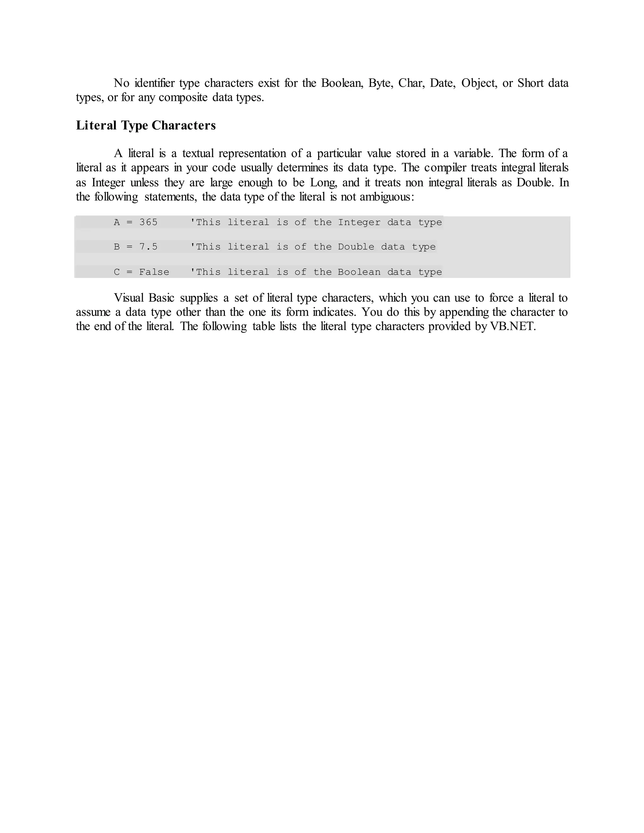 No identifier type characters exist for the Boolean, Byte, Char, Date, Object, or Short data
types, or for any composite data types.
Literal Type Characters
A literal is a textual representation of a particular value stored in a variable. The form of a
literal as it appears in your code usually determines its data type. The compiler treats integral literals
as Integer unless they are large enough to be Long, and it treats non integral literals as Double. In
the following statements, the data type of the literal is not ambiguous:
A = 365 'This literal is of the Integer data type
B = 7.5 'This literal is of the Double data type
C = False 'This literal is of the Boolean data type
Visual Basic supplies a set of literal type characters, which you can use to force a literal to
assume a data type other than the one its form indicates. You do this by appending the character to
the end of the literal. The following table lists the literal type characters provided by VB.NET.
 