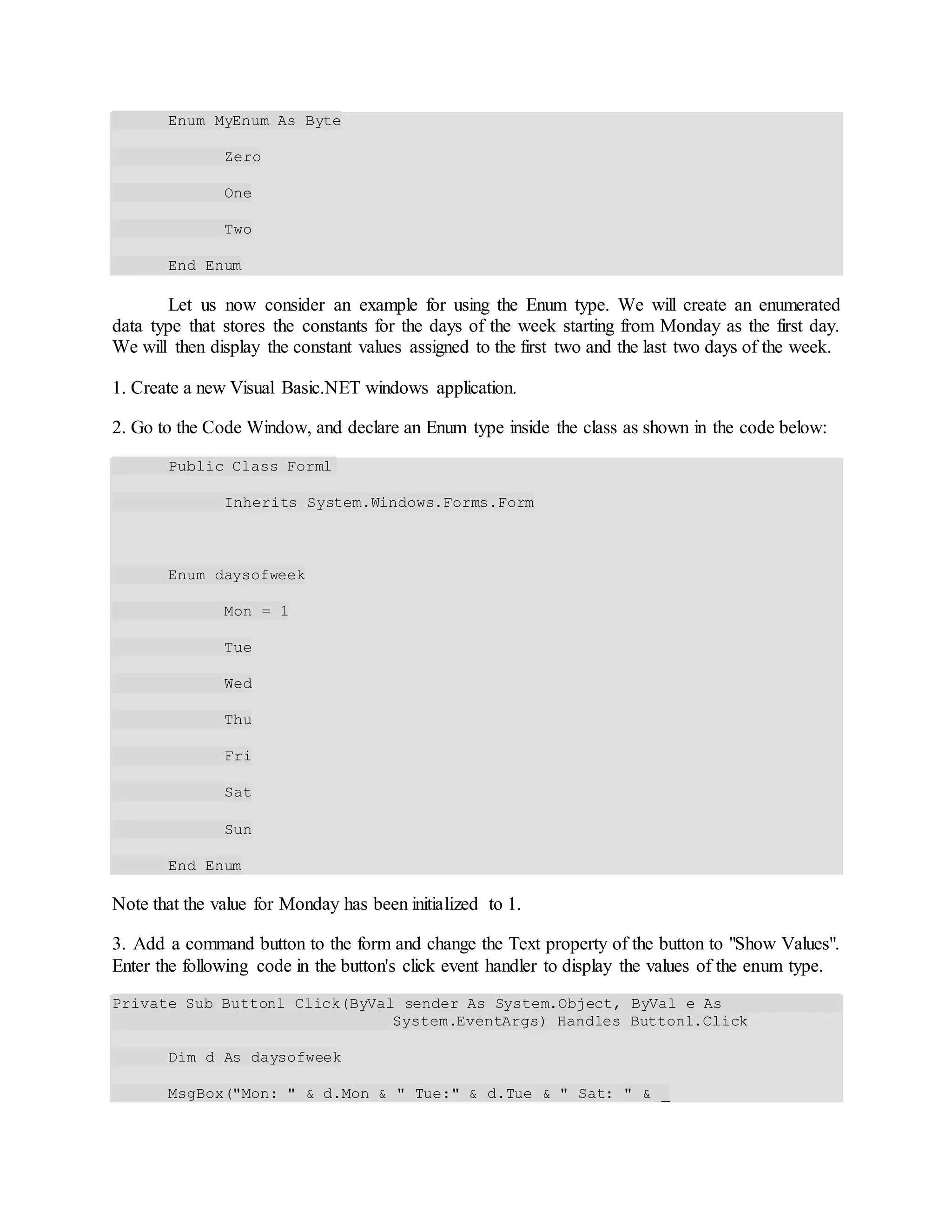 Enum MyEnum As Byte
Zero
One
Two
End Enum
Let us now consider an example for using the Enum type. We will create an enumerated
data type that stores the constants for the days of the week starting from Monday as the first day.
We will then display the constant values assigned to the first two and the last two days of the week.
1. Create a new Visual Basic.NET windows application.
2. Go to the Code Window, and declare an Enum type inside the class as shown in the code below:
Public Class Forml
Inherits System.Windows.Forms.Form
Enum daysofweek
Mon = 1
Tue
Wed
Thu
Fri
Sat
Sun
End Enum
Note that the value for Monday has been initialized to 1.
3. Add a command button to the form and change the Text property of the button to "Show Values".
Enter the following code in the button's click event handler to display the values of the enum type.
Private Sub Buttonl_Click(ByVal sender As System.Object, ByVal e As
System.EventArgs) Handles Buttonl.Click
Dim d As daysofweek
MsgBox("Mon: " & d.Mon & " Tue:" & d.Tue & " Sat: " & _
 