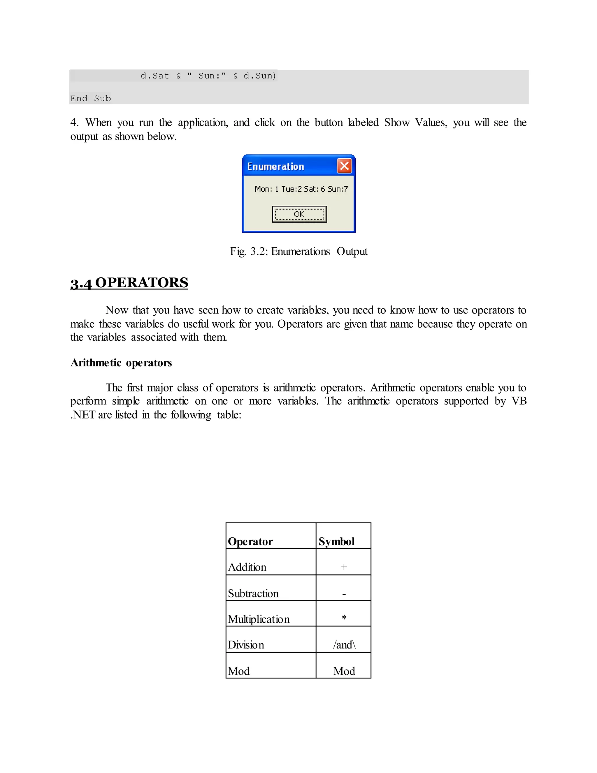 d.Sat & " Sun:" & d.Sun)
End Sub
4. When you run the application, and click on the button labeled Show Values, you will see the
output as shown below.
Fig. 3.2: Enumerations Output
3.4 OPERATORS
Now that you have seen how to create variables, you need to know how to use operators to
make these variables do useful work for you. Operators are given that name because they operate on
the variables associated with them.
Arithmetic operators
The first major class of operators is arithmetic operators. Arithmetic operators enable you to
perform simple arithmetic on one or more variables. The arithmetic operators supported by VB
.NET are listed in the following table:
Operator Symbol
Addition +
Subtraction -
Multiplication *
Division /and
Mod Mod
 