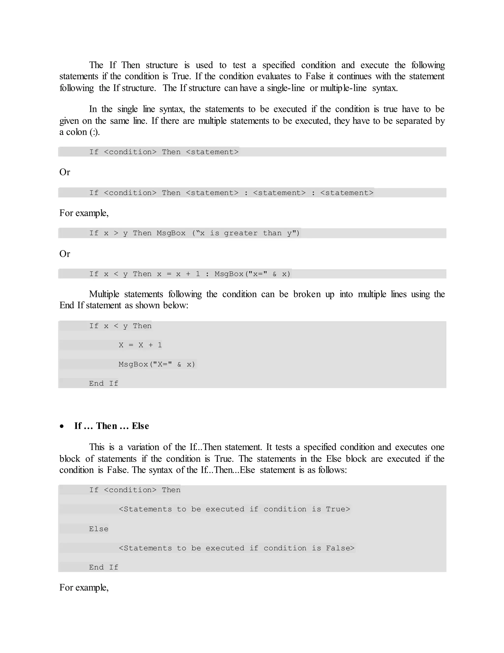 The If Then structure is used to test a specified condition and execute the following
statements if the condition is True. If the condition evaluates to False it continues with the statement
following the If structure. The If structure can have a single-line or multiple-line syntax.
In the single line syntax, the statements to be executed if the condition is true have to be
given on the same line. If there are multiple statements to be executed, they have to be separated by
a colon (:).
If <condition> Then <statement>
Or
If <condition> Then <statement> : <statement> : <statement>
For example,
If x > y Then MsgBox (“x is greater than y")
Or
If x < y Then x = x + 1 : MsgBox("x=" & x)
Multiple statements following the condition can be broken up into multiple lines using the
End If statement as shown below:
If x < y Then
X = X + 1
MsgBox("X=" & x)
End If
 If … Then … Else
This is a variation of the If...Then statement. It tests a specified condition and executes one
block of statements if the condition is True. The statements in the Else block are executed if the
condition is False. The syntax of the If...Then...Else statement is as follows:
If <condition> Then
<Statements to be executed if condition is True>
Else
<Statements to be executed if condition is False>
End If
For example,
 