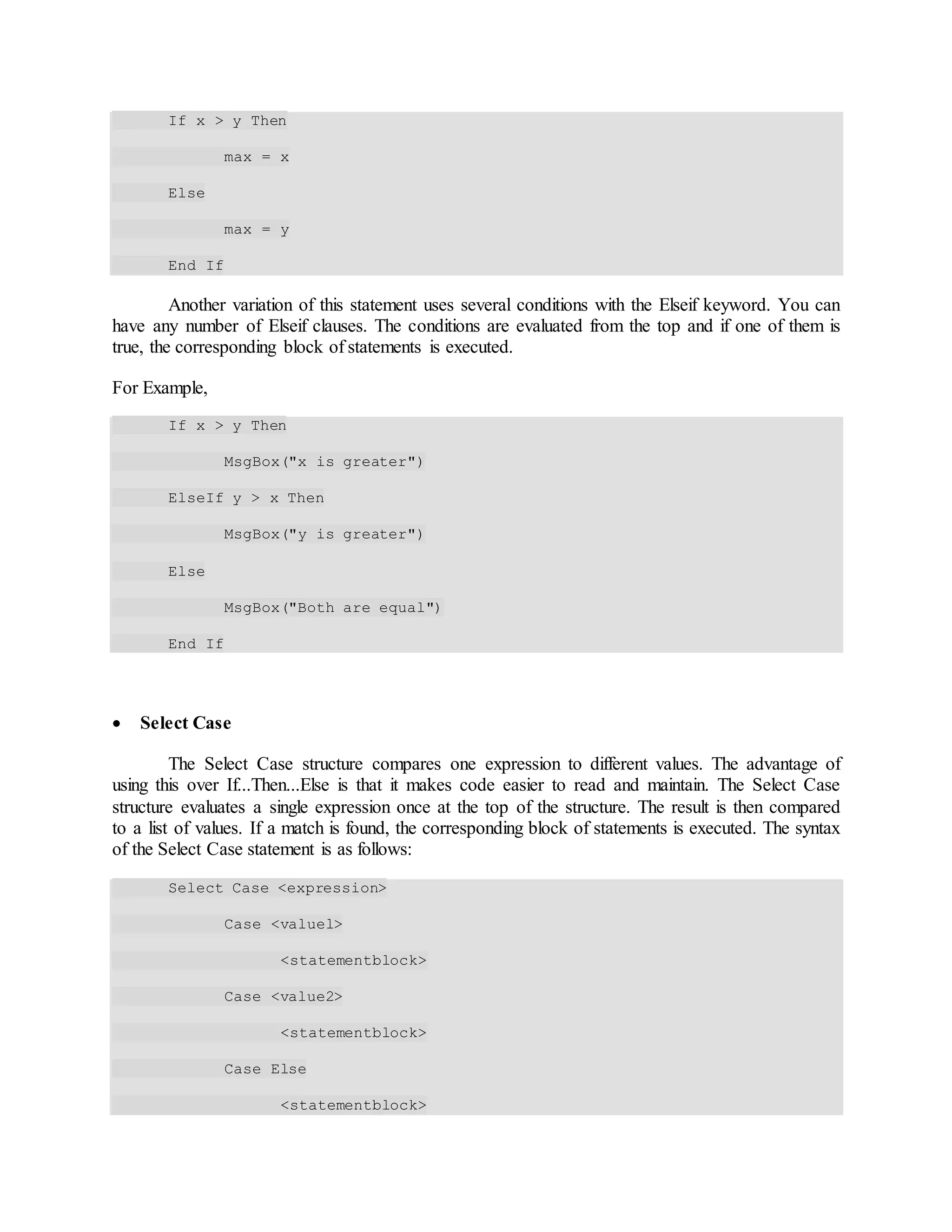 If x > y Then
max = x
Else
max = y
End If
Another variation of this statement uses several conditions with the Elseif keyword. You can
have any number of Elseif clauses. The conditions are evaluated from the top and if one of them is
true, the corresponding block of statements is executed.
For Example,
If x > y Then
MsgBox("x is greater")
ElseIf y > x Then
MsgBox("y is greater")
Else
MsgBox("Both are equal")
End If
 Select Case
The Select Case structure compares one expression to different values. The advantage of
using this over If...Then...Else is that it makes code easier to read and maintain. The Select Case
structure evaluates a single expression once at the top of the structure. The result is then compared
to a list of values. If a match is found, the corresponding block of statements is executed. The syntax
of the Select Case statement is as follows:
Select Case <expression>
Case <valuel>
<statementblock>
Case <value2>
<statementblock>
Case Else
<statementblock>
 