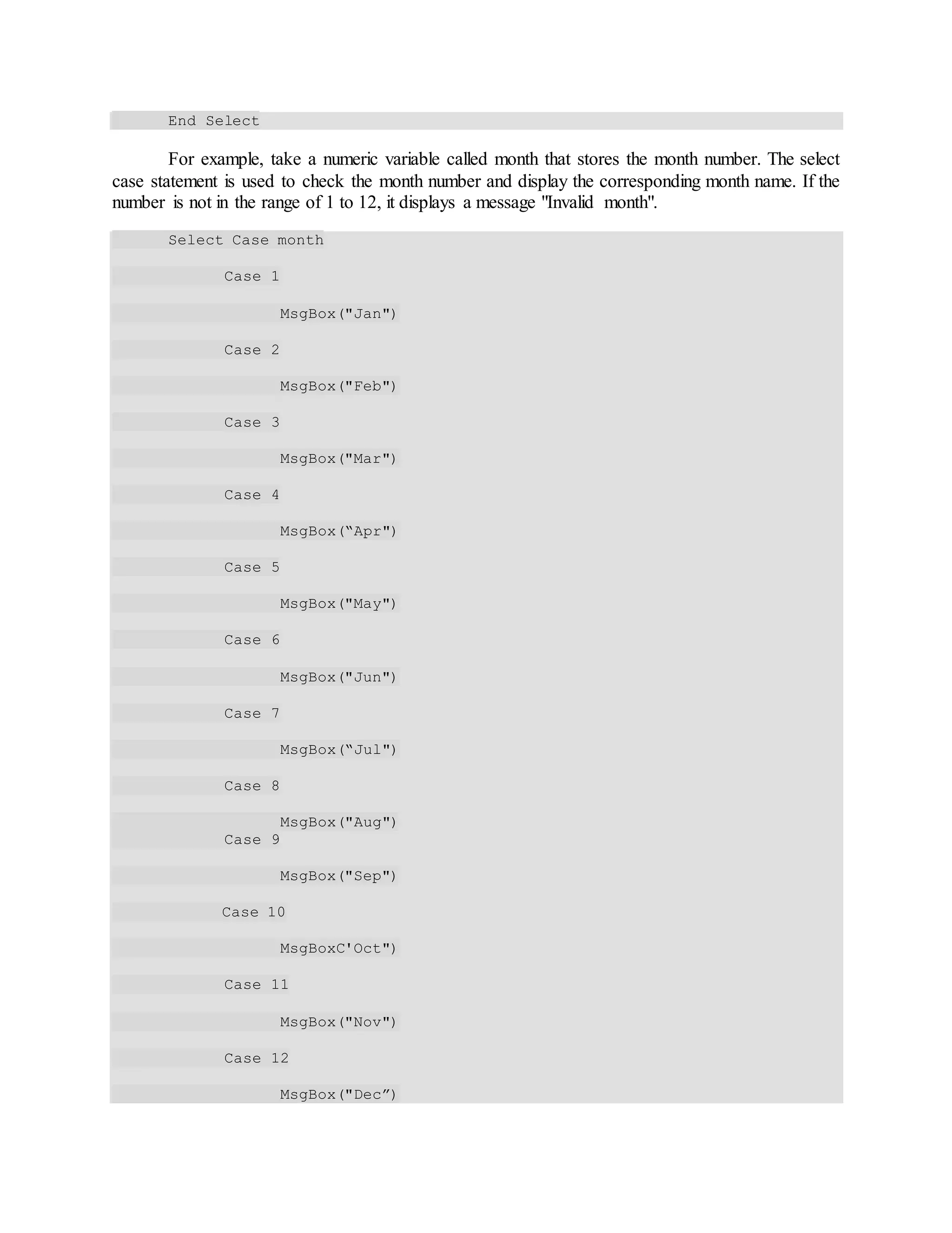 End Select
For example, take a numeric variable called month that stores the month number. The select
case statement is used to check the month number and display the corresponding month name. If the
number is not in the range of 1 to 12, it displays a message "Invalid month".
Select Case month
Case 1
MsgBox("Jan")
Case 2
MsgBox("Feb")
Case 3
MsgBox("Mar")
Case 4
MsgBox(“Apr")
Case 5
MsgBox("May")
Case 6
MsgBox("Jun")
Case 7
MsgBox(“Jul")
Case 8
MsgBox("Aug")
Case 9
MsgBox("Sep")
Case 10
MsgBoxC'Oct")
Case 11
MsgBox("Nov")
Case 12
MsgBox("Dec”)
 