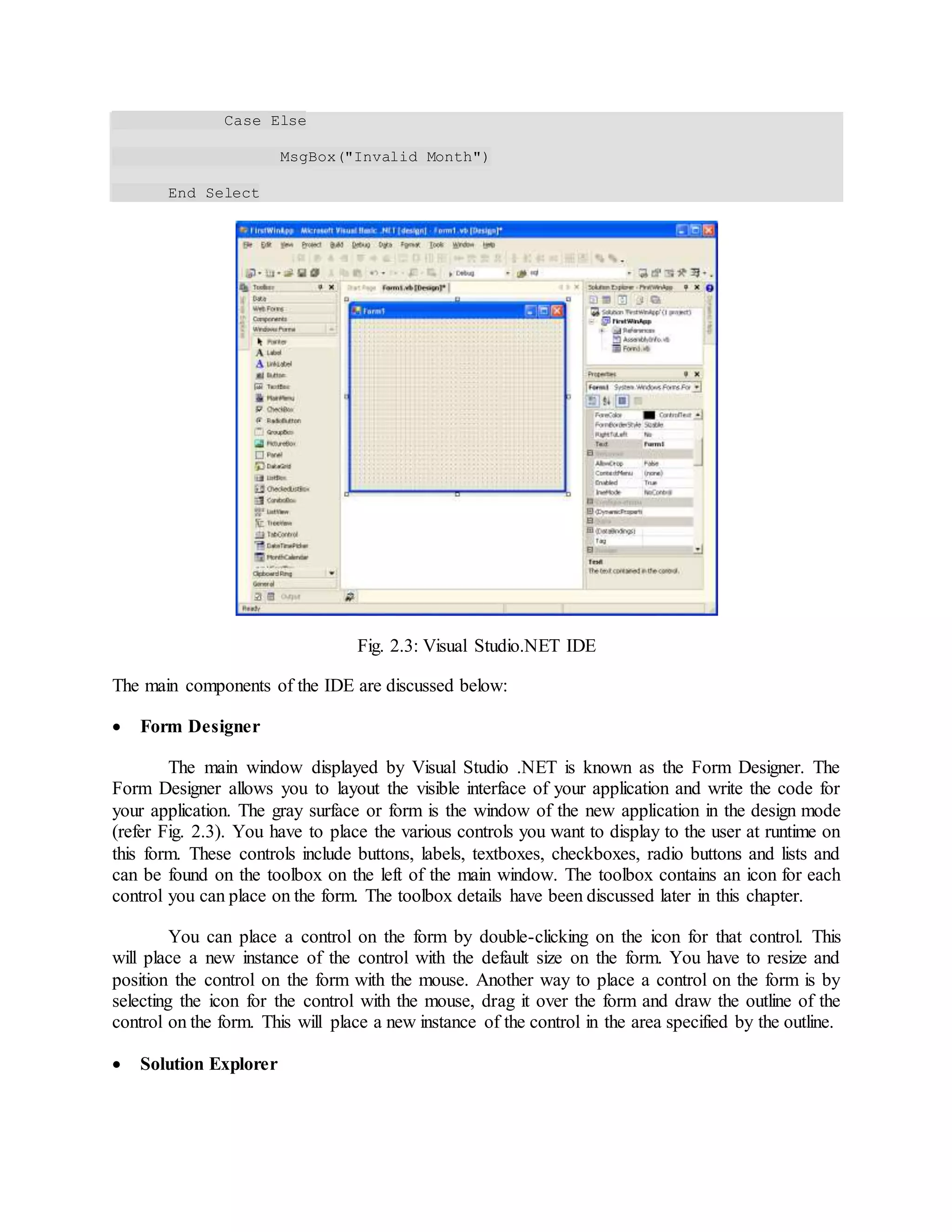 Case Else
MsgBox("Invalid Month")
End Select
Fig. 2.3: Visual Studio.NET IDE
The main components of the IDE are discussed below:
 Form Designer
The main window displayed by Visual Studio .NET is known as the Form Designer. The
Form Designer allows you to layout the visible interface of your application and write the code for
your application. The gray surface or form is the window of the new application in the design mode
(refer Fig. 2.3). You have to place the various controls you want to display to the user at runtime on
this form. These controls include buttons, labels, textboxes, checkboxes, radio buttons and lists and
can be found on the toolbox on the left of the main window. The toolbox contains an icon for each
control you can place on the form. The toolbox details have been discussed later in this chapter.
You can place a control on the form by double-clicking on the icon for that control. This
will place a new instance of the control with the default size on the form. You have to resize and
position the control on the form with the mouse. Another way to place a control on the form is by
selecting the icon for the control with the mouse, drag it over the form and draw the outline of the
control on the form. This will place a new instance of the control in the area specified by the outline.
 Solution Explorer
 