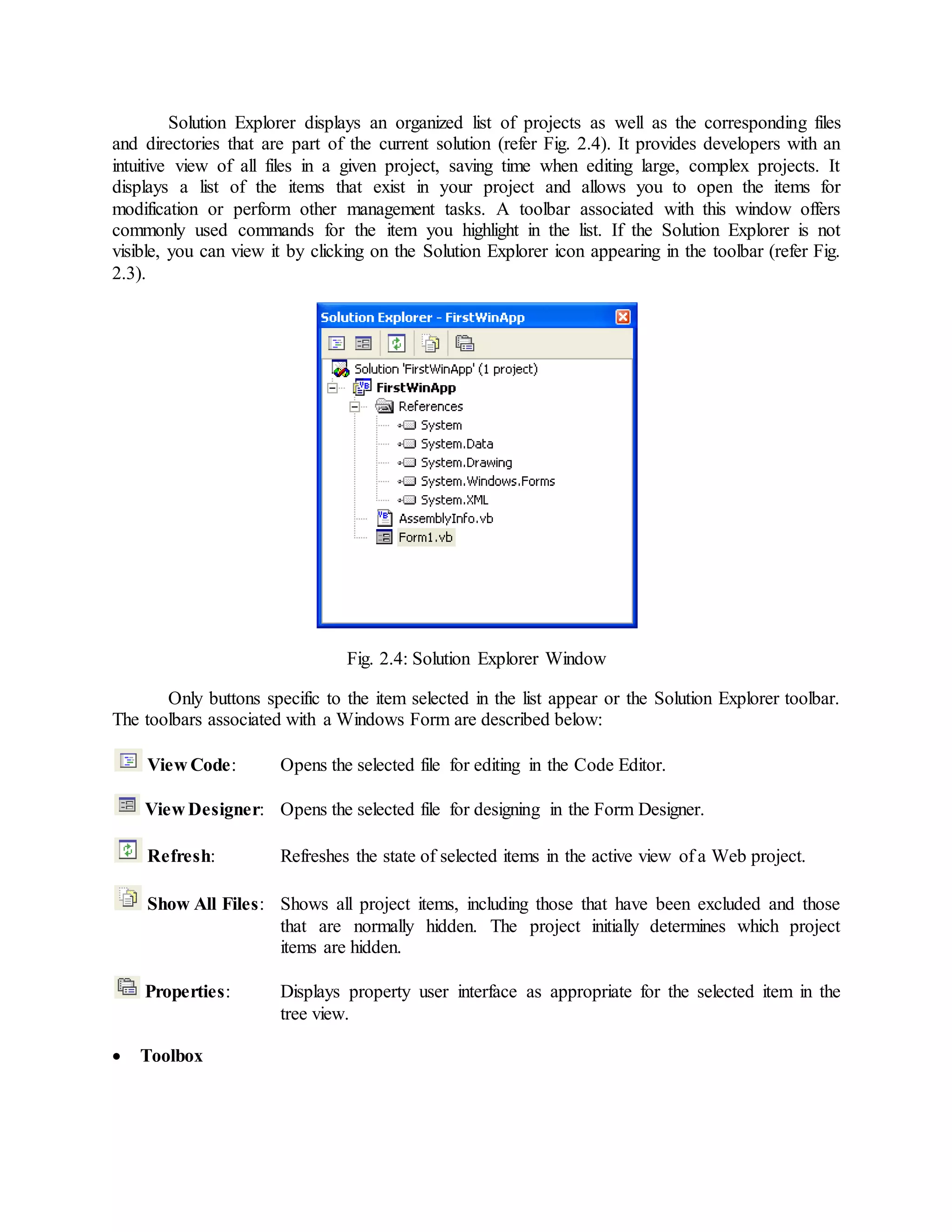 Solution Explorer displays an organized list of projects as well as the corresponding files
and directories that are part of the current solution (refer Fig. 2.4). It provides developers with an
intuitive view of all files in a given project, saving time when editing large, complex projects. It
displays a list of the items that exist in your project and allows you to open the items for
modification or perform other management tasks. A toolbar associated with this window offers
commonly used commands for the item you highlight in the list. If the Solution Explorer is not
visible, you can view it by clicking on the Solution Explorer icon appearing in the toolbar (refer Fig.
2.3).
Fig. 2.4: Solution Explorer Window
Only buttons specific to the item selected in the list appear or the Solution Explorer toolbar.
The toolbars associated with a Windows Form are described below:
View Code: Opens the selected file for editing in the Code Editor.
View Designer: Opens the selected file for designing in the Form Designer.
Refresh: Refreshes the state of selected items in the active view of a Web project.
Show All Files: Shows all project items, including those that have been excluded and those
that are normally hidden. The project initially determines which project
items are hidden.
Properties: Displays property user interface as appropriate for the selected item in the
tree view.
 Toolbox
 