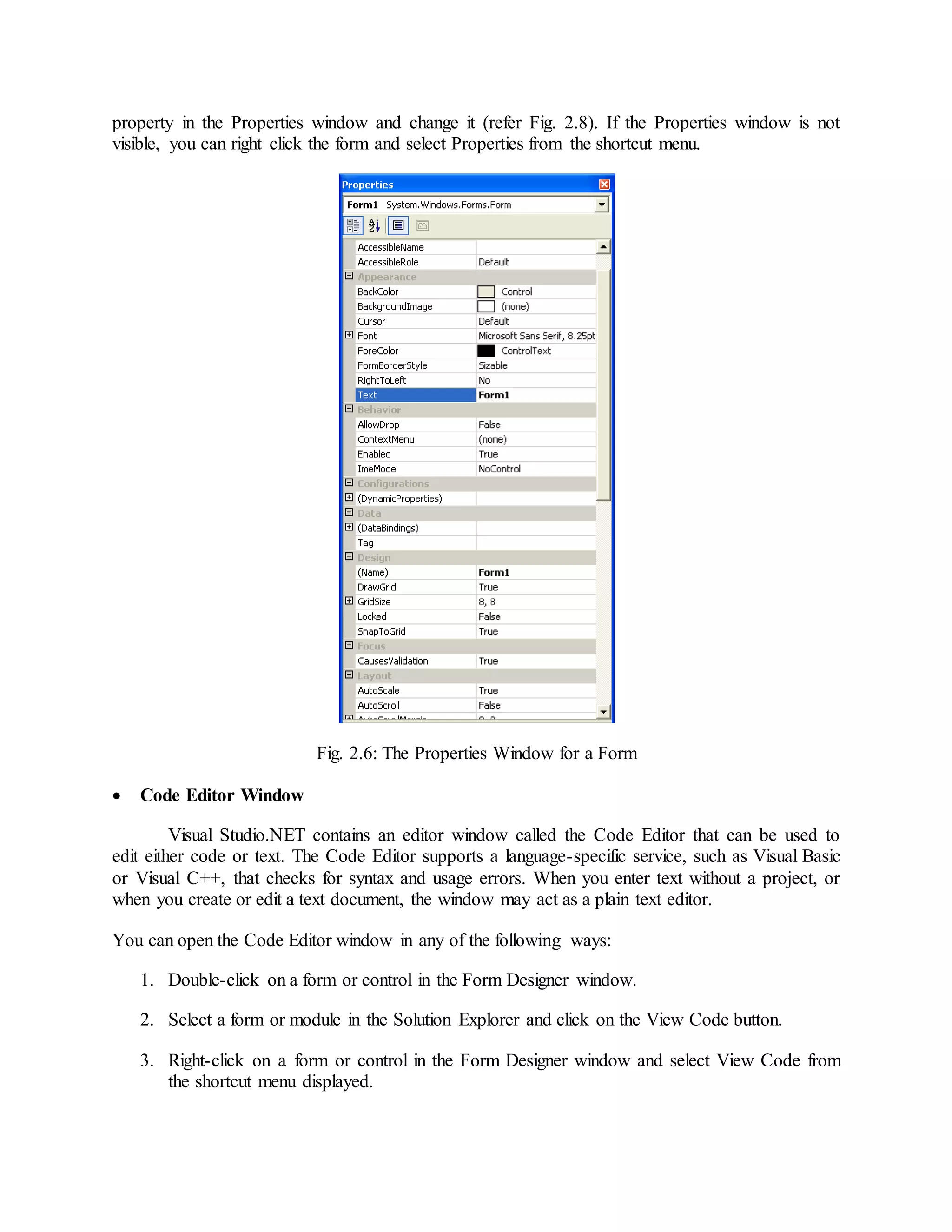 property in the Properties window and change it (refer Fig. 2.8). If the Properties window is not
visible, you can right click the form and select Properties from the shortcut menu.
Fig. 2.6: The Properties Window for a Form
 Code Editor Window
Visual Studio.NET contains an editor window called the Code Editor that can be used to
edit either code or text. The Code Editor supports a language-specific service, such as Visual Basic
or Visual C++, that checks for syntax and usage errors. When you enter text without a project, or
when you create or edit a text document, the window may act as a plain text editor.
You can open the Code Editor window in any of the following ways:
1. Double-click on a form or control in the Form Designer window.
2. Select a form or module in the Solution Explorer and click on the View Code button.
3. Right-click on a form or control in the Form Designer window and select View Code from
the shortcut menu displayed.
 
