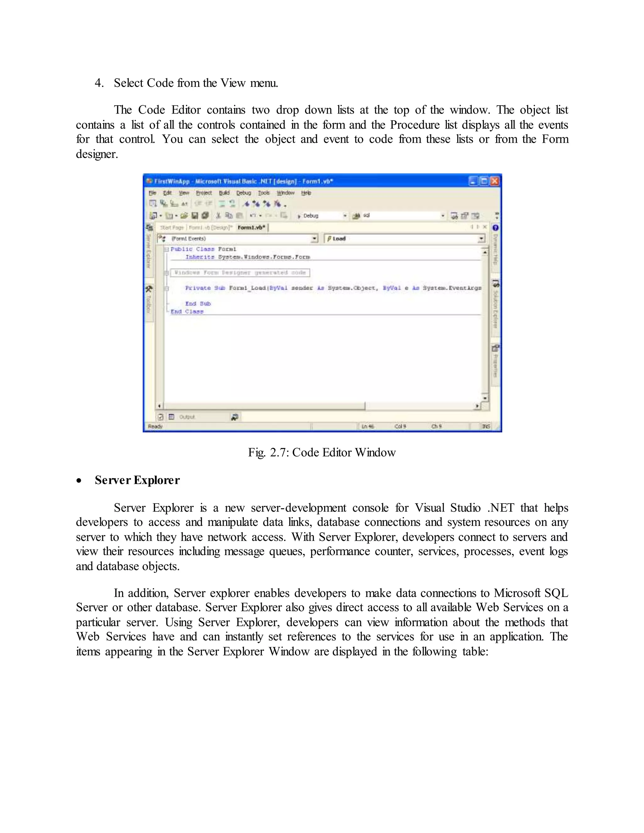 4. Select Code from the View menu.
The Code Editor contains two drop down lists at the top of the window. The object list
contains a list of all the controls contained in the form and the Procedure list displays all the events
for that control. You can select the object and event to code from these lists or from the Form
designer.
Fig. 2.7: Code Editor Window
 Server Explorer
Server Explorer is a new server-development console for Visual Studio .NET that helps
developers to access and manipulate data links, database connections and system resources on any
server to which they have network access. With Server Explorer, developers connect to servers and
view their resources including message queues, performance counter, services, processes, event logs
and database objects.
In addition, Server explorer enables developers to make data connections to Microsoft SQL
Server or other database. Server Explorer also gives direct access to all available Web Services on a
particular server. Using Server Explorer, developers can view information about the methods that
Web Services have and can instantly set references to the services for use in an application. The
items appearing in the Server Explorer Window are displayed in the following table:
 