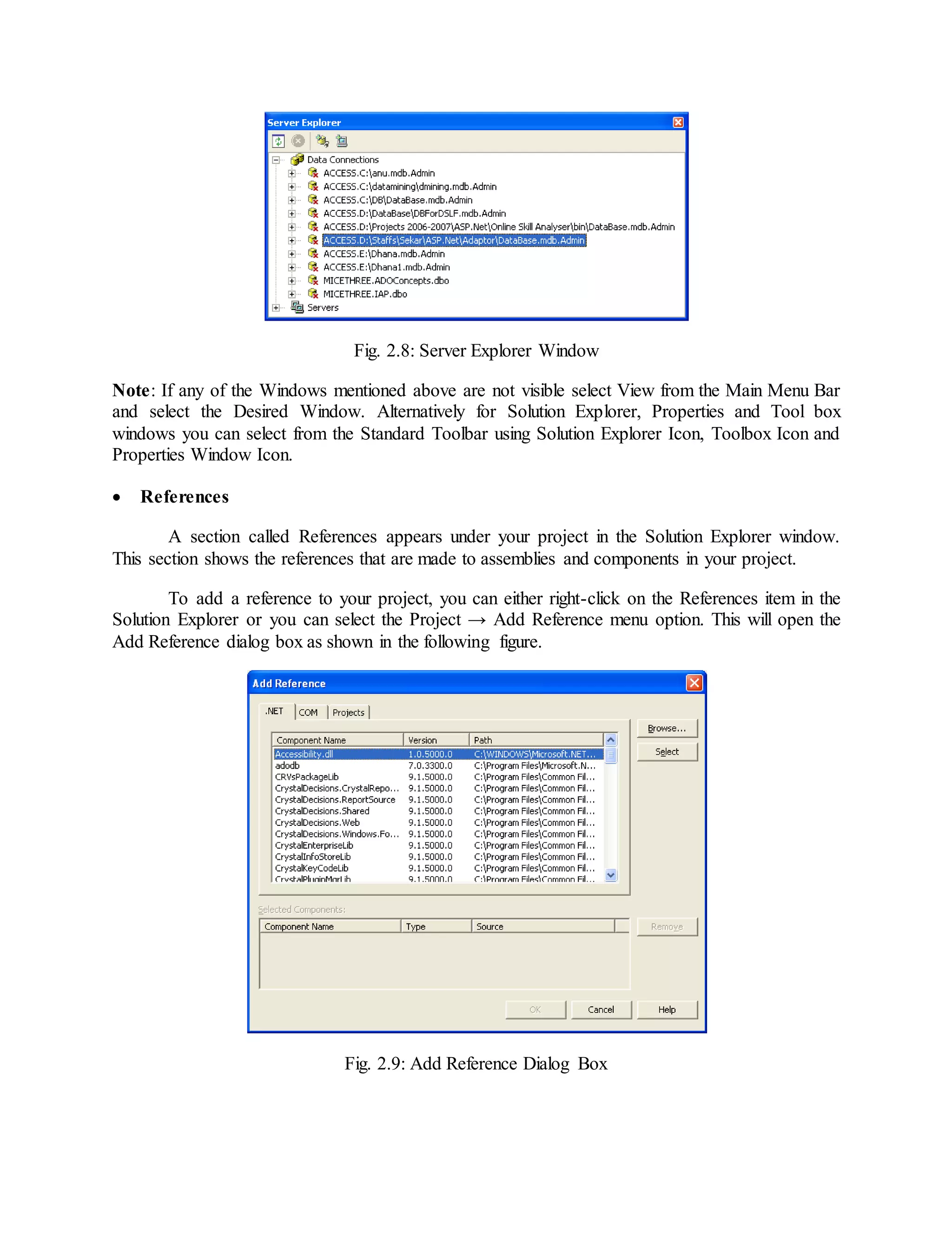 Fig. 2.8: Server Explorer Window
Note: If any of the Windows mentioned above are not visible select View from the Main Menu Bar
and select the Desired Window. Alternatively for Solution Explorer, Properties and Tool box
windows you can select from the Standard Toolbar using Solution Explorer Icon, Toolbox Icon and
Properties Window Icon.
 References
A section called References appears under your project in the Solution Explorer window.
This section shows the references that are made to assemblies and components in your project.
To add a reference to your project, you can either right-click on the References item in the
Solution Explorer or you can select the Project → Add Reference menu option. This will open the
Add Reference dialog box as shown in the following figure.
Fig. 2.9: Add Reference Dialog Box
 